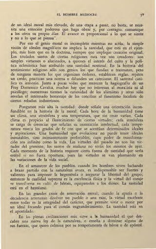 EL HOMBRE .MEDIOCRE
de un ideal moral más elevado, de una etapa a pasar, no basta; se nece-
sita una emoción poderosa que haga obrar y, por contagio. comunique
a los otros su propio élan. El avance es proporcional a lo que se siente
y no a lo que se piensa".
Por eso el genio moral es incompleto mientras no actúa; la simple
visión de ideales magníficos no implica la santidad, que está en el ejem-
plo, más bien que en la doctrina, siempre que implique creación original.
Los titulados santos de ciertas religiones rara vez son creadores: son
simples virtuosos o alucinados, a quienes el interés del culto y la polí-
tica eclesiástica han atribuído una santidad nominal. En la historia del
sentimiento religioso sólo son genios los que fundan o trasmutan, pero
de ninguna manera los que organizan órdenes, establecen reglas, repiten
un credo, practican una norma o difunden un catecismo. El santoral cató-
lico es irrisorio. Junto a pocas vidas que merecen la hagiografía de un
Fray Domenico Cavaka, muchas hay que no interesan al moralista ni al
psicólogo; numerosas tientan la curiosidad de los alienistas y otras sólo
tevelan el interesado homenaje de los concilios al fanatismo localista de
ciertos rebaños industriosos.
Pongamos más alta la santidad: donde señale una orientación incon-
fundible en la historia de la moral. Cada hora de la humanidad tiene
un clima, una atmósfera y una temperatura, que sin cesar varían. Cada
clima es propicio al florecimiento de ciertas virtudes; cada atmósfera
se carga de creencias que señalan su orientación intelectual; cada tempe-
ratura marca los grados de fe con que se acentúan determinados ideales
y aspiraciones. Una humanidad que evoluciona no puede tener ideales
inmutables, sino incesantemente perfectibles, cuyo poder de transforma-
ción sea infinito como la vida. Las virtudes del pasado no son las vir-
tudes del presente; los santos de mañana no serán los mismos de ayer.
Cada momento de la historia requiere cierta forma de santidad que sería
estéril si no fuera oportuna, pues las virtudes se van plasmando en
las variaciones de la vida social.
En el amanecer de los pueblos, cuando los hombres viven luchando
a brazo partido con la naturaleza avara, es indispensable ser fuertes y
valientes para imponer la hegembnía o asegurar la libertad del grupo;
entonces la cualidad suprema es la excelencia física y la virtud del coraje
se transforma en culto de héroes, equiparados a los dioses. La santidad
está en el heroísmo.
En las grandes crisis de renovación moral; cuando la apatía o la
decadencia amenazan disolver un pueblo o una raza, la virtud excelente
entre todas es la integridad del carácter, que permite vivir o morir por
un ideal fecundo para el común engrandecimiento. ·La santidad está en
el apostolado.
En las plenas civilizaciones más sirve a 111. humanidad el que des-
cubre una nueva ley de la naturaleza, o enseña a dominar alguna de
sus fuerzas, que quien culmina por su temperamento de héroe o de apóstol.
 
