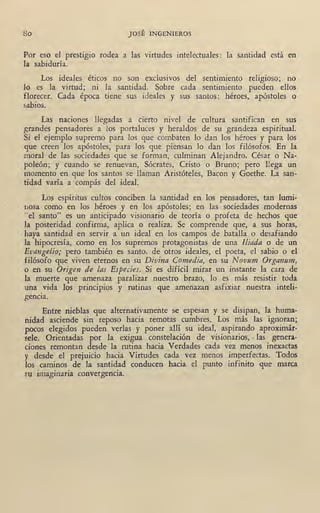 So JOSÉ INGI¡NIEROS
Por eso el prestigio ·rodea a las virtudes intelectuales: la santidad está en
la sabiduría.
Los ideales éticos no son exclusivos del sentimiento religioso; no
lo es la virtud; ni la santidad. Sobre cada sentimiento pueden ellos
florecer. Cada época ti~ne sus ideales y sus santos: héroes, apóstoles o
sabios.
Las naciones llegadas a cierto nivel de cultura santifican en sus
grandes pensadores a los portaluces y heraldos de su grandeza espiritual.
Si el ejemplo supremo para los que combaten lo dan los héroes y para los
que creen los apóstoles, para los que piensan lo dan los filósofos. En la
moral de las sociedades que se forman, culminan Alejandro, César o Na-
poleón; y cuando se renuevan, Sócrates, Cristo o Bruno; p~ro llega un
momento en que los santos.se llaman Aristóteles, Bacon y Goethe. La san-
tidad varía a compás del ideal.
Lo~ espíritus cultos conciben la santidad en los pensadores, tao lumi-
oosa como en los héroes y en los apóstoles; en las sociedades modernas
"el santo" es un anticipado visionario de teoría o profeta de hechos que
la posteridad confirma, aplica o realiza. Se comprende que, a sus horas,
haya santidad en servir a un ideal en los campos de batalla o desafiando
la hipocresía; como en los supremos protagonistas de una lliada o de un
Evangelio; pero también es santo, de otros ideales, el poeta, el sabio o el
filósofo qqe viven eternos en su Divina Comedia, en su Novum Organum,
o en su Origen de las Especies. Si es difícil mirar un instante la cara de
la muerte que amenaza paralizar nuestro brazo, lo es más resistir toda
una vida los principios y rutinas que amenazan asfixiar nuestra inteli-
gencia.
Entre nieblas que alternativamente se espesan y se disipan, la huma-
nidad asciende sin reposo hacia remotas cumbres. Los más las ignoran;
pocos elegidos pueden verlas y poner allí su ideal, aspirando aproximár-
sele. Orientadas por la exigua constelación de visionarios, • las genera-
ciones remontan desde la rutina hacia Verdades cada vez menos inexactas
y desde el prejuicio hacia Virtudes cada vez menos imperfectas. Todos
los caminos de la santidad conducen hacia el punto infinito qu~ marca
rn imaginaria convergencia.
 