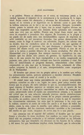 82 JOSÉ INGENIEROS
a su palabra. Nunca se obstinan en el error, ni tra1C1onan jamás a la
verdad. Ignoran el impudor de la inconstancia y la insolencia de la ingra-
titud. Pu¡an contra los obstáculos y afrontan las dificultades. Son respe-
tuosos en la victoria y se dignifican en la derrota: como si para ellos
la belleza estuviera en la lid y no en su resultado. Siempre, invariable-
mente, ponen la mirada alto y lejos; tras lo actual fugitivo divisan un
ideal más respetable cuanto más distante. Estos optimates son contados;
cada uno vive por un millón. Poseen una firme línea moral que les
sirve de esqueleto o armadura. Son alguien. Su fisopomia es la propia y
no puede ser de nadie más; son inconfundibles, capaces de imprimir su
sello indeleble en mil iniciativas fecundas. Las gentes domesticadas los
temen, como la llaga al cauterio; sin advertirlo, empero, los adoran con
su desdén. Son los verdaderos amos de la sociedad, los que agreden el
pasado y preparan el porvenir, los que destruyen y plasman. Son los
actores del drama social, con energía inagotable. Poseen el don de re-
sistir a la rutina y pueden librarse de su tiranía niveladora. Por ellos la
Humanidad vive y progresa. Son siempre excesivos; centuplican fas cua-
lidades que los demás sólo poseen en germen. La hipertrofia de una
idea o de una pasión los hace inadaptables a su medio, exagerando su
pujanza; más, para la sociedad, realizan una función armónica y vital. Sin
ellos se inmovilizaría el progreso humano, estancándose como velero
sorprendido en alta mar por la bonanza. De ellos, solamente de ellos,
suelen ocuparse la historia y el arte, interpretándolos como arquetipos
de la Humanidad.
El hombre que piensa con su propia cabeza y la sombra que refleja
los pensamientos ajenos, parecen pertenecer a mundos distintos. Hombres
y sombras: difieren como el cristal y la arcilla.
El cristal tiene una forma preestablecida en su propia composición
química; cristaliza en ella o no, según los casos; pero nunca tomará otra
forma que la propia. Al verlo sabemos lo que es, inconfundiblemente. De
igual manera el hombre superior es siempre uno, en sí, aparte de los
demás. Si el clima le es propicio conviértese en núcleo de energías so-
ciales, proyectando sobre el medio sus características propias, a la manera
del cristal que en una solución saturada provoca nuevas cristalizaciones
semejantes a sí mismo, creando formas de su propio sistema geométrico.
La arcilla, en· cambio, carece de forma propia y toma la que le imprimen
las circunstancias exteriores, los seres que la presionan o las cosas gue
la rodean; conserva el rastro de todos los surcos y el hoyo de todos los
dedos, como la cera, como la masilla; será cúbica, esférica o piramidal,
según la modelen. Así los caracteres mediocres : sensibles a las coerciones
del medio en que viven, incapaces de servir una fe o una pasión.
Las creencias son el soporte del carácter; el hombre que las posee
firmes y elevadas, lo tiene excelente. Las sombras no creen. La persona-
lidad está en perpetua evolución y el carácter individual es su delicado
instrumento; hay que templarlo sin descanso eo· las fuentes de la cultura
y del amor. Lo que heredamos implica cierta fatalidad, que la educación
 