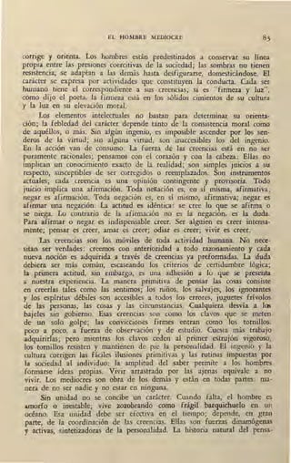 EL HOMBRE MEDIOCRE
corrige y orienta. Los hombres están predestinados a conservar su línea
propia entre las presiones coercitivas de la sociedad; las sombras no tienen
resistencia, se adaptan a las demás hasta desfigurarse, domesticándose. El
carácter se expresa por actividades que constituyen la conducta. Cada ser
humano tiene el correspondiente a sus creencias; si es "firmeza y luz",
como dijo el poeta, la firmeza está en los sólidos cimientos de su cultura
y la luz en su elevación moral.
Los elementos intelectuales no bastan para determinar su orienta-
ción; la febledad del carácter depende tanto de la consistencia moral como
de aquéllos, o más. Sin algún ingenio, es imposible ascender por los sen-.
cleros de la virtud; sin alguna virtud, son inaccesibles los del ingenio.
En la acción van de consumo. La fuerza de las creencias está en no ser
puramente racionales; pensamos con el corazón y con la cabeza: Ellas no
implican un conocimiento exacto de la realidad; son simples juicios a su
respecto, susceptibles de ser corregidos o reemplazados. Son instrumentos
actuales; cada creencia es una opinión contingente y provisoria. Todo
juicio implica una afirmación. Toda negación es, en sí misma, afirmativa;
negar es afirmación: Toda negación es, en sí mismo, afirmativa; negar es
afirmar una negación. La actitud es idéntica: se cree lo que se afirma o
se niega. Lo contrario de la afirmación no es la negación, es la duda.
Para afirmar o negar es indispensable creer. Ser alguien es creer intensa-
mente; pensar es creer, amar es creer; odiar es creer; vivir es creer.
Las creencias son los móviles de toda actividad humana. No nece-
sitan ser verdades: creemos con anterioridad a todo razonamiento y cada
nueva noción es adquirida a través de creencias ya preformadas. La duda
debiera ser más común, escaseando los criterios de certidumbre lógica;
la primera actitud, sin embargo, es una adhesión a lo que se presenta
a nuestra experiencia. La manera primitiva de pensar las cosas consiste
en creerlas tales como las sentimos; los niños, los salvajes, los ignorantes
y los espíritus débiles son accesibles a. todos los errores, juguetes frívolos
de las personas, las cosas y las circunstancias. Cualquiera desvía a los
bajeles sin gobierno. Esas creencias son como los clavos que se meten
de un solo golpe; las convicciones firmes entran como los tornillos,
poco a poco, a fuerza de observación y de estudio. Cuesta más trabajo
adquirirlas; pero mientras los clavos ceden al primer estrujón vigoroso,
los tornillos resisten y mantienen de pie la personalidad. El ingenio y la
cultura corrigen las fáciles ilusiones primitivas y las rutinas impuestas por
la sociedad al individuo: la amplitud del saber permite a los homb:res
formarse ideas propias. Vivir arrastrado por las ajenas equivale a no
vivir. Los mediocres son obra de los demás y están en todas partes: ma-
nera de no ser nadie y no estar en ninguna.
Sin unidad no se concibe un carácter. Cuando falta, el hombre es
amorfo o inestable; vive zozobrando como frágil barquichuelo en un
océano. Esa unidad debe ser efectiva en el tiempo; depende, en gran
parte, de la coordinación de las creencias. Ellas son fuerzas dinamógenas
y activas, sintetizadoras de la personalidad. La historia natural del pensa-
 