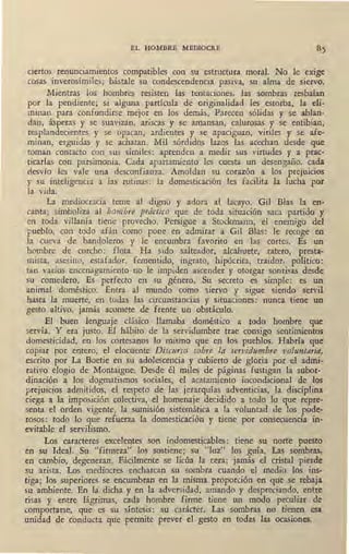 EL HOMBRE MEDIOCRE
ciertos renunciamientos compatibles con su estructura moral. No le exige
cosas inverosímiles; bástale su condescendencia pasiva, su alma de siervo.
Mientras los hombres resisten las tentaciones, las sombras resbalan
por la pendiente; si alguna partícula de originalidad les estorba, la eli-
minan para confundirse mejor en los demás. Parecen sólidas y se ablan-
dan, ásperas y se suavizan, ariscas y se amansan, calurosas y se entibian,
resplandecientes y se opacan, ardientes y se apaciguan, viriles y se afe-
minan, erguidas y se achatan. Mil sqrdidos lazos las aced1an desde que
toman contacto con sus símiles: aprenden a medir sus virtudes y a prac-
ticarlas con parsimonia. Cada apartamiento les cuesta un desengaño, cada
desvío les v3:le una desconfianza. Amoldan su corazón a los prejuicios
y su inteligencia a las rutinas: la domesticación les facilita la lucha por
la vida.
La mediocracia teme al digno y adora al lacayo. Gil Blas la en-
canta; simboliza al hombre práctico que de toda situación saca partido y
en toda villanía tiene provecho. Persigue a Stockmann, el enemigo del
pueblo, con todo afán como pone en admirar a Gil Bias: le recoge en
la cueva de bandoleros y le encumbra favorito en las cortes. Es un
pombre de corc;ho: flota. Ha sido salteador, alcahuete, ·ratero, presta-
mista, asesino, estafador, fementido, ingrato, hipócrita, traidor, político:
tan varios encenagamiento no le impiden ascender y otorgar sonrisas desde
su comedero. Es I perfecto en su género. Su secreto es simple: es un
animal doméstico. Entra al mundo como siervo y sigue siendo servil
hasta la muerte, en todas las circunstancias y situaciones: nunca tiene un
gesto altivo, jamás acomete de frente un obstáculo.
El buen lenguaje clásico llamaba doméstico a todo hombre que
servía. Y era justo. El hábito de la servidumbre trae consigo sentimientos
domesticidad, en los cortesanos lo mismo que en los pueblos. Habría que
copiár por entero, el elocuente Diswrso sobre la servidumbre voluntaria,
escrito por La Boetie en su adolescencia y cubierto de gloria por el admi-
rativo élogio de Montaigne. Desde él miles de páginas fustigan la subor-
dinación a los- dogmatismos sociales, el acatamiento incondicional de los
prejuicios admitidos, el respeto de las jerarquías adventici!ls, la disciplina
ciega a la imposición colectiva, el homenaje decidido a todo lo que repre-
senta el orden vigente, la sumisión sistemática a la voluntad de los pode-
rosos: todo lo que refuerza la domesticación y tiene por consecuencia in-
evitable el servilismo.
Los caracteres excelentes son indomesticables: tiene su norte puesto
en su Ideal. Su "firmeza" los sostiene; su "luz" los guía. Las sombras,
en cambio, degeneran. Fácilmente se licúa la cera; jamás el cristal pierde
su arista. Los mediocres encharcan su sombra cuando el medio los ins-
tiga; los superiores se encumbran en la misma proporción en que se rebaja
su ambiente. En la dicha y en la adversidad, amando y despreciando, entre
risas y entre lágrimas, cada hombre firme tiene un modo peculiar de
comportarse, que es su síntesis: su carácter. Las sombras no tienen esa
unidad de conducta que permite prever el gesto en todas las ocasiones.
 