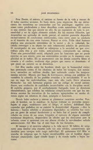 86 JOSÉ INGENIEROS
Para Zenón, el estoico, el carácter es fuente de la vida y manan de
él todas nuestras acciones. Es buen decir, pero impreciso. En sus defini-
ciones los moralistas no concuerdan con los psicólogos: aquéllos cato-
nizan como predicadores y éstos describen como naturalistas. El carácter
es una síntesis: hay que insistir en ello. Es un exponente de toda la per-
sonalidad y no .de algún elemento aislado. .En los mismos filósofos, que
desarrollan sus aptitudes de modo parcial, el carácter parecería depender
exclusivamente de condiciones intelectuales; ·vano error, pues su conducta
es el trasunto de cien otros factores. Pensar es vivir. Todo ideal humano
implica una asociación sistemática de la moral y de la voluntad, ha-
ciendo converger a su objeto los más vehementes anhelos de perfección.
El investigador de una verdad se sobrepone a la sociedad en que vive:
trabaja para ésta y por todos, anticipándose, contrariando sus rutinas.
Tiene una personalidad social, adaptada para las funciones que no puede
ejercitar en una ermita; pero sus sentimientos sociales no le imponen com-
plicidad en lo turbio. En su anastomosis con los demás conserva libres el
corazón y el cerebro, mediante algo propio que nunca se desorienta: el
que posee un carácter no se domestica.
Gil Blas med.ra entre los hombres desde que la humanidad existe;
han protestado contra él los idealistas de todos los tiempos. Los román-
ticos, envueltos en sublime desdén, han enfestado contra los tempera-
mentos serviles: Musset, por boca de Lorenzaccio, estruja con palabras ile-
vantables la cobardía de los pueblos avenidos a la servidumbre. Y no le
van en zaga los individualistas, cuyo más alto vuelo lírico alcanzara
Nietzsche: sus más hermosas páginas son un código de moral antime-
diocre, una exaltación de cualidades inconciliables con la disciplina social.
El espíritu gregario, por él acerbadamente fustigado, tiene ya directores
elocuentísimos, que exhiben las solidarias complicaciones con que los me-
drosos resisten las iniciativas de los audaces, agrupándose en modos di-
versos según sus intereses de clase, jerarquía o funciones.
Donde hubo esclavos y siervos se plasmaron caracteres serviles. Ven-
cido el hombre, no lo mataban: lo hadan trabajar en provecho propio.
Sujeto al yugo, tembloroso ante el látigo, el esclavo, doblábase bajo
coyundas que grababan en su carácter la domesticidad. Algunos -dice la
historia- fueron rebeldes o alcanzaron dignidades: su rebeldía fue siem-
pre un gesto de animal hambriento y su éxito fue el precio de compli-
cidades en vicios de sus amos. Llegados al ejercicio de alguna autoridad
tornáronse despóticos, desprovistos de ideales que les detuvieran ante la
infamia, como si quisieran con sus abusos olvidar la servidumbre sufrida
anteriormente. Gil Bias fue el más bajo de los favoritos.
El tiempo y el ejercicio adaptan a la vida servil. El hábito de resig-
narse para medrar crea resortes cada vez más sólidos, automatismos que
destiñen para siempre todo rasgo individual. El quitamotas Gil Blas se
mancha de estigmas que lo hacen inconfundible con el hombre digno.
Aunque emancipado, sigue siendo lacayo y da rienda suelta a bajos ins-
tintos.
 
