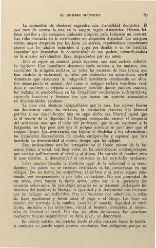 EL HOMBRE MEDIOCRE
La costumbre de obedecer engendra una mentalidad doméstica. El
que nace de siervos la trae en la sangre, según Aristóteles. Hereda há-
bitos serviles y no encuentra ambiente propicio para formarse un carácter.
Las vidas iniciadas en la servidumbre no adquieren dignidad. Los antiguos
tenían mayor desprecio por los hijos de siervos, reputándolos moralmente
peores que los adultos reducidos al yugo por deudas o en las batallas;
suponían que heredaban la domesticidad de sus padres, intensificándola
en la ulterior ~ervidumbre. Eran despreciados por sus amos.
Esto se repite en cuantos países tµvieron una raza esclava inferior.
Es legítimo. Con humillante desprecio suele mirarse a los mulatos, des-
cendientes de antiguos esclavos, en todas las naciones de raza blanca que
han abolido la esclavitud; su afán por disimular su ascendencia servil
·demuestra que reconocen la indignidad hereditaria condensada en ellos.
Ese menosprecio es natural. Así como el antiguo esclavo tornábase vani-
doso e insolente si trepaba a cualquier posició11 donde pudiera mandar,
los mulatos se ensoberbecen en las inorgánicas mediocracias sudamericanas,
captando funciones y honores con que hartan sus apetitos acumulados
en domesticidades seculares.
La clase 'crea idénticas desigualdades que la raza. Los siervos fueron
tan domésticos como los esclavos; la revolución francesa dió libertad
política a sus descendientes, mas no supo darles esa libertad moral que
es el · resorte de la dignidad. El burgués enriquecido merece el desprecio
del aristócrata más que el odio del proletario, que es un aspirante a la
burguesía; no hay peor jefe que el antiguo asistente ni peor amo que el
antiguo lacayo. Las aristocracias son lógicas al desdeñar a los advenedizos:
los consideran descendientes de criados enriquecidos y suponen que han
heredado su domesticidad al mismo tiempo que las talegas.
Esas inclinaciones serviles, arraigadas en el fondo mismo de la he-
rencia étnica o social, son bien vistas en las mediocracias contemporáneas,
que nivelan políticamente al servil y al digno. Ha variado el nombre pero
la cosa subsiste: la domesticidad es corriente en las sociedades modernas.
Lleva muchas décadas la abolición legal de la esclavitud o la servi-
dumbre; los países no se creerían civilizados si las conservaran en sus
códigos. Eso no tuerce las costumbres; el esclavo y el siervo siguen exis-
tiendo, por temperamento o por falta de carácter. No son propiedad de
sus amos, pero buscan la tutela ajena, como van a la querencia los
animales extraviados. Su psicología gregaria no se trasmutó declarando los
derechos del hombre; la libertad, la igualdad y la fraternidad son ficciones
que los halagan, sin redimirlos. Hay inclinaciones que sobreviven a todas
las leyes igualitarias y hacen amar el yugo o el látigo. Las leyes no
pueden dar hombría a la sombra, carácter al amorfo, dignidad al envi-
lecido, iniciativa a los imitadores, virtud al honesto, intrepidez al manso,
afán de libertad al servil. Por eso, en plena democracia, los caracteres
mediocres buscan naturalmente su bajo nivel: se domestican.
En ciertos sujetos, sin carácter desde el cáliz materno hasta la tumba,
{a conducta no puede seguir normas constantes. Son peligrosos porque su
 