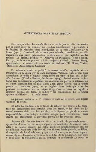 ADVERTENCIA PARA ESTA EDICION
Este ensayo sobre La simulación en la lucha por la vida fue escrito
por el autor antes de terminar sus estudios universitarios y presentado a
la Facultad de Medicina como introducción de su tesis Simulación de la
locura (1900). Careciendo de recursos para editarla, concediósele que sólo
imprimiera una parte, publicándose la obra entera, por capítulos, en las
revistas "La Semana Médica" y "Archivos de Psiquiatría" ( 1900-1902).
En 1903 se hizo una primera edición conjunta (Spinelli, Buenos Aires),
apareciendo en el mismo año una traducción italiana (Flli. Bocea, Torino,
"Biblioteca Antropologico-Giuridica").
En volumen aparte se publicó la tercera edición, española, de La
simulación en la lucha por la vida l Sempere, Valencia, 1904), con leves
correcciones de estilo y algunas •notas; sobre ese texto se hizo una traduc-
ción francesa (Charles Barthez, Narbonne, 1905). Posteriormente se han
hecho seis reimpresiones españolas, sin conocimiento previo ni intervención
del autor, acumulándose en ellas tantos y tan graves erro~es, que la última
prueba en circulación (1917) es ya ilegible; baste decir que si en las
primeras las variantes son de origen tipográfico, en otras ha llegado a
alterarse, además del texto, el índice y las conclusiones. En la última
aparece modificado. . . el título mismo.
La presente, copia de la 111-, restaura el texto de la tercera, con ligeras
, variantes de forma.
El autor ha resistido a la tentación de rehacer este ensayo y ha respe-
tado sus deficiencias; cada estación tiene sus frutos, y los libros de ju-
ventud merecen vivir como han nacido, con la ligereza propia de su menor
responsabilidad. Son testigos sinceros, aunque poco ceremoniosos; sería
injusto que atestiguasen la gravedad propia de las primeras canas.
Aunque sólo fue una introducción a un estudio de patología mental,
aprovechó el autor en ese ensayo algunos conocimientos de ciencias natu-
rales y de ciencias sociales, que había adquirido simultáneamente con los
de medicina. Años más tarde advirtió que Homero había pintado, en Ulises,
el arquetipo de los simuladores, y que entre los ensayos de Bacon figuran
cuatro páginas dedicadas a comentar la utilidad de la simulación. Con esos,
y·otros datos de bibliografía clásica, compuso su conferencia La moral de
 