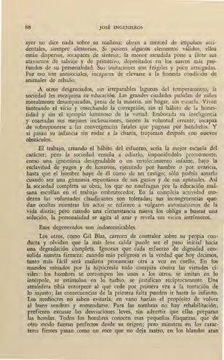 JOSÉ INGENIEROS
ayer no dice nad'a sobre su mañana: obran a merced de impulsos acci-
dentales, siempre aleatorios. Si poseen algunos elementos válidos, ellos
están dispersos, incapaces de síntesis; la menor sacudida pone a flote sus
atavismos de salvaje y de primitivo, depositados en los surcos más pro-
fundos de su pers~nalidad. Sus. imitaciones son frágiles y poco arraigadas.
Por eso son antisociales, incapaces de elevarse a la honesta condición de
animales de rebaño.
A otros desgraciados, sin irreparables lagunas del temperamento, la
sociedad les mezquina su educación. Las grandes ciudades pululan de niños
moralmente desamparados, presa de la miseria, sin hogar, sin escuela. Viven
tanteando el vicio y cosechando la corrupción, sin el hábito de la hones-
tidad y sin el ejemplo luminoso de la virtud. Embotada su inteligencia
y coartadas sus mejores inclinaciones, tienen la voluntad errante, incapaz
de sobreponerse a las convergencias fatales que pugnan por hundirlos. Y
si pasan su infancia sin rodar a la charca, tropiezan después con nuevos
obstáculos.
El trabajo, creando el hábito del esfuerzo, sería la mejor escuela del
carácter; pero la sociedad enseña a odiarlo, imponiéndolo precozmente,
como una ignominia desagradable o un envilecimiento infame, bajo la
esclavitud de yugos y de horarios, ejecutado por hambre o por avaricia,
hasta ,que el hombre huye de él como de un castigo; sólo podría amarlo
cuando sea una gimnasia espontánea de sus gustos y de sus aptitudes. Así
la sociedad completa su obra; los que no naufragan por la educación mal-
sana escollan en el trabajo embrutecedor. En la compleja actividad mo-
derna las voluntades claudicantes son toleradas; sus incongruencias que-
dan ocultas mientras los actos se refieren a vulgares automatismos de la
vida diaria; pero cuando una circunstancia nueva los obliga a buscar una
solución, la personalidad se agita al azar y revela sus vicios intrínsecos.
Esos degenerados son indomesticables.
Los otros, como Gil Blas, careceff de contralor sobre su propia con-
ducta y olvidan que la más leve caída puede ser el paso inicial hacia
una degradación completa. Ignoran que cada esfuerzo de dignidad con-
solida nuestra firmeza: cuando más peligrosa es la verdad que hoy decimos,
· tanto más fácil será mañana pronunciar otra a voz en cuello. En los
mundos minados por la hipocresía todo conspira contra las virtudes ci-
viles: los hombres se corrompen los unos a los otros, se imitan en lo
intérpole, se estimulan en lo turbio, se justifican recíprocamente. Una
atmósfera tibia entorpece al que cede por primera vez a la tentación de
lo injusto; las consecuencias de la primera falta pueden ir hasta lo infinito.
Los mediocres no saben evitarla; en vano harían el propósito de volver
aJ buen sendero y enmendarse. Para las sombras no hay rehabilitación;
prefieren excusar las desviaciones leves, sin advertir que ellas preparan
las hondas. Todos los hombres conocen esas pequeñas flaquezas, que de
otro modo fueran perfectos desde su origen; pero mientras en los carac-
teres firmes pasan como un roce que no deja rastro, en los blandos aran
 