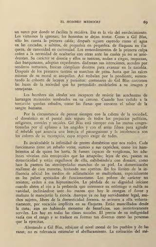 EL HOMBRE MEDIOCRE
un surco por donde se facilita la recidiva. Esa es la vía del envilecimiento.
Los virtuosos la ignoran; los honestos se dejan tentar. Como a Gil Blas,
sólo les cuesta la primera caída; después siguen cayendo como el agua
en las caséa~as, a saltitos, de pe.queñez en pequeñez, de flaqueza en fla~
queza, de curiosidad en curiosidad. Los remordimientos de la primera culpa
ceden a la necesidad de ocultarlas con otras ante las cuales ya no se ame-
drentan. S~ carácter se disocia y ellos se tuercen, andan a ciegas, tropiezan,
dan barqtpnazos, adoptan expedientes, disfrazan sus intenciones, acceden por
senderos tortuosos, buscan cómplices diestros para avanzar en la tiniebla.
Después' de los primeros tanteos se marchan de prisa, hasta que las raíces
mismas de su moral se aniquilan. Así resbalan por la pendiente, aume,n-
tando la cohorte de lacayos y parásitos: centenares de Gil Blas carcomen
las bases de la sociedad que ha pretendido modelarlos a su imagen y
semejanza.
Los hombres sin ideales son incapaces de resistir ·las acechanzas de
hartazgos materiales sembrados en su camino. Cuando han cedido a la
tentación quedan cebados, como las fieras que conocen el sabor de la
sangre humana.
Por la circunstancia de pensar siempre con la caBeza de la sociedad,
el doméstico es el puntal más seguro de todos los prejuicios políticos,
religiosos, morales y sociales. Gil Blas está siempre con las manos conges-
tionadas por el aplauso a los. ungidos y con el arma filosa para agredir
al rebelde que anuncia una herejía el panurguismo y la intolerancia son
los colores de su escarapela, cuyo respeto exige de todos.
Es incalculable la infinidad de gentes domésticas que nos rodea. Cada
funcionario tiene un rebaño voraz, sumiso ,ª sus caprichos, como los ham-
brientos al de quien los harta. Si fuesen capaces de vergüenza, los adu-
lones vivirían más enrojecidos que las amapolas; lejos de eso, pasean su
domesticidad y están ·orgullosos de ella, exhibiéndola con donaire, como
luce la pantera las aterciopeladas manchas de su piel. La domesticación
realízase de cien maneras, tentando sus apetitos. En los límites de fa in-
fluencia oficial los medios de aclimatación se multiplican, especialmente
en los países apestados de funcionarismo. Los pobres de carácter no
resisten; ceden a esa hipnotización. La pérdida de su dignidad iníciase
cuando abren el ojo a la prebenda que estremece su estómago o nubla su
vanidad, inclinándose ante las manos que hoy le otorgan el favor y
mañana le manejarán la rienda. Aunque ya no hay servidumbre legal, mu-
chos sujetos, libres .de la domesticidad forzosa, se avienen a ella volunta-
riamente, por vocación implícita en su flaqueza. Están mancillados desde
la cuna; aun no habiendo menester de beneficios, son instintivamente
serviles. Lo; hay en todas las clases sociales. El precio de su indignidad
varía con el i:ango y se traduce en formas tan diversas como las personas
,que la ejercit~n.
Alentando a Gil Blas, rebájase el nivel moral de los pueblos y de las
razas; no es tolerancia estimular el abellacamiento. La cotización ·del mé-
 