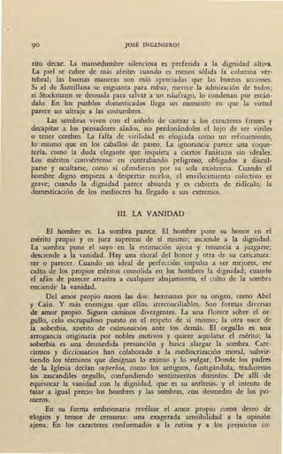 JOSÉ INGENIEROS
tito decae. La mansedumbre silenciosa es preferida a la dignidad altiva.
La piel se cubre de más afeites cuando es menos sólida la columna ver-
tebral; las buenas maneras son más apreciadas que las buenas acciones.
Si el de Santillana se enguanta para robar, merece la admiración de todos;
si Stockmann se desnuda para salvar a un náufrago, lo condenan por escán-
dalo. En los pueblos domesticados llega un momento en que la virtud
parece un ultraje a las costumbres.
Las sombras viven con el anhelo de castrar a los caracteres firmes y
decapitar a los pensadores alados, no perdonándoles el lujo de ser viriles
o tener cerebro. La falta de virilidad es elogiada como un refinamiento,
lo mismo que en los caballos de paseo. La ignorancia parece una coque-
tería, como la duda elegante que inquieta a ciertos fanáticos sin ideales.
Los méritos · conviértense en contrabando peligroso, obligados a discul-
parse y ocultarse, como si ofendieran por su sola existencia. Cuando el
hombre digno empieza a despertar recelos, el envilecimiento colectivo es
grave; cuando la dignidad parece absurda y es cubierta de ridículo, la
domesticación de los mediocres ha llegado a sus extremos.
111. LA VANIDAD
El hombre es. La sombra parece. El hombre pone su honor en el
mérito propio y es juez supremo de sí mismo; asciende a la dignidad.
La sombra pone el suyo en la estimación ajena y renuncia a juzgarse;
desciende a la vanidad. Hay una moral del honor y otra de su caricatura:
ser o parecer. Cuando un ideal de perfección impulsa a ser mejores, ese
culto de los propios méritos consolida en los hombres la dignidad; cuando
el afán de parecer arrastra a cualquier abajamiento, el culto de la sombra
enciende la vanidad.
Del amor propio nacen las dos: hermanas por su origen, como Abel
y Caín. Y más enemigas que ellos, irreconciliables. Son formas diversas
de amor propio. Siguen caminos divergentes. La una florece sobre el or-
gullo, celo escrupuloso puesto en el respeto de sí mismo; la otra nace de
la soberbia. apetito de cuhrunaetón ante los demás. El orgullo es una
arrogancia originaria por nobles motivos y quiere aquilatar el mérito; la
soberbia es una desmedida presunción y busca alargar la sombra. Cate-
cismos y diccionarios han colaborado a la mediocrización moral, subvir-
tiendo los términos que designan lo eximio y lo vulgar. Donde los padres
de la Iglesia ,decían superbia, como los antiguos, fustigándola, tradujeron
los zascandiles orgullo, confundiendo sentimientos distintos. De allí _; de
equivocar la vanidad con la dignidad, que es su antítesis, y el intento de
tasar a igual precio los hombres y las sombras, con desmedro de los pri-
meros.
En su forma embrionaria revélase el amor propio como deseo de
elogios y temor de censuras: una exagerada sensibilidad a la opinión
ajena. En los caracteres conformados a la rutina y a los prejuicios co-
 