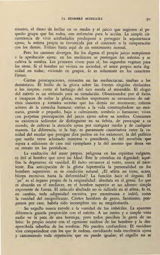 EL HOMBRE MEDIOCRE 91
rrientes, el deseo de brillar en su medio y el juicio que sugieren al ~e-
queño grupo que los rodea, son estímulos para la acción. La simple Clf·
cunstancia de vivir arrebañados predispone a perseguir la aquiescencia
ajena; la estima propia es favorecida por el contraste o la comparación
con los demás. Trátase hasta aquí de un ,sentimiento normal.
Pero los caminos divergen. En los dignos el propio juicio antepónese
a la aprobación ajena : en los mediocres se postergan los méritos y se
cultiva la sombra. Los primeros viven para sí; los segundos vegetan para
los otros. Si el hombre no viviera en sociedad, el amor propio sería dig-
nidad en todos; viviendo en grupos, lo es solamente en los caracteres
firmes.
Ciertas preocupaciones, reinantes en las mediocracias, exaltan a los
domésticos. El brillo de la gloria sobre las frentes elegidas deslumbra
a los ineptos, como el hartazgo del rico encela al miserable. El elogio
del mérito es un estímulo para su simulación. Obsesionados por el éxito,
e incapaces de soñ'ar la gloria, muchos impotentes se envanecen de mé-
ritos ilusorios y virtudes secretas que los demás no reconocen; créense
actores de la comedia humana; entran a la vida construyéndose un esce-
nario, grande o pequeño, bajo o culminante, sombrío o luminoso; viven
con perpetua preocupación del juicio ajeno sobre su sombra. Consumen
su existencia sedientos de distinguirse en su órbita, de preocupar a su
mundo, de cultivar la atención ajena por cualquier medio y de cualquier
manera. La diferencia, si la hay. es puramente cuantitativa entre la va-
nidad del escolar que persigue diez puntos en los exámenes, la del político
que sueña verse adamado ministro o presidente, la del novelista que
aspira a ediciones de cien mil ejemplares y la del asesino que desea ver
su retrato en los periódicos.
La exaltación del amor propio, peligrosa en los espíritus vulgares,
es útil al hombre que sirve un Ideal. :Bste le cristaliza en dignidad; aqué-
llos la degeneran en vanidad. El éxito envanece al tonto, nunca al exce-
lente. Esa anticipación de la gloria hipertrofia la personalidad en ,los
hombres superiores: es su condición natural. ¿El atleta no tiene, acaso,
bíceps excesivos hasta la deformidad? La función hace el órgano. El
··yo" es el órgano propio de la originalidad: absoluta en el genio. Lo que
es absurdo en el mediocre, en el hombre superior es un adorno: simple
exponente de fuerza. El músculo abultado no es ridículo en el atleta; lo es,
en cambio, toda adiposidad ' excesiva, por monstruosa e inútil, como
la vanidad del insignificante. Ciertos hombres de genio, Sarmiento, pon-
gamos por caso, habría sido incompleto sin su megalomanía.
Su orgullo nunca excede a la vanidad de los imbéciles. La aparente
diferencia guarda proporción con el mérito. A un metro y a simpl,e vista
nadie ve la pata de una hormiga, pero todos perciben la garra de un
león: lo propio ocurre con el egotismo ruidoso de los hombres y la des-
apercibida soberbia de las sombras. No pueden confundirse. El vanidoso
vive comparándose con los que le rodean, envidiando toda excelencia ajena
y carcomiendo toda reputación que no puede igualar; el orgullo no se
 
