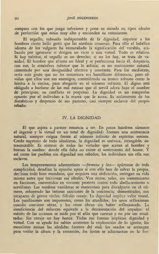 JOSÉ INGENIEROS
compara con los que juzga iQferiores y pone su mirada en. tipos ideales
de perfección que están muy alto y encienden su entusiasmó.
El orgullo, subsuelo indispensable de la dignidad, imprime a los
hombres cierto bello gesto que las sombras censuran. Para ello el babélico
idioma de los vulgares ha enmarañado la significación del vocablo, aca-
bando por ignorarse si designa un vicio o una virtud. Todo es relativo.
Si hay méritos, .el orgullo es un derecho; si no los hay, se trata de va-
nidad. El hombre que afirma un Ideal y se perfecciona hacia él, desprecia,
con eso, la atmósfera inferior que le asfixia; es un sentimiento natural,
cimentado por una desigualdad efectiva y constante. Para los mediocres,
sería más grato que no les enrostrara esa humillante diferencia; pero ol-
vidan que ellos son sus enemigos, constriñendo su tronco robusto como la
hiedra a la encina, para ahogarle en el número infinito. El digno está
obligado a burlarse de las mil rutinas que el servil adora bajo el nombre
de principios; su conflicto es perpetuo. La dignidad es un rompeolas
opuesto por el individuo a la marea que le acosa. Es aislamiento de los
domésticos y desprecio de sus pastores, casi siempre esclavos del propio
rebaño.
IV. LA DIGNIDAD
El que aspira a parecer renuncia a ser. En pocos hombres súmanse
el ingenio y la virtud en un total de dignidad: forman una aristocracia
natural, siempre exigua frente al número infinito de espíritus omisos.
Credo supremo de todo idealismo, la dignidad es unívoca, intangible, in~
trasmutable. Es síntesis de todas las virtudes que aceran al hombre y
borran la sombra: donde ella falta no existe el sentimiento del honor. Y
así como los pueblos sin dignidad son rebaños, los individuos sin ella son
esclavos.
Los temperamentos adamantinos -firmeza y luz- apártanse de toda
complicidad, desafían la opinión ajena si con ello han de salvar la propia,
declinan todo bien mundano, que requiera una abdicación, entregan su vida
misma antes que traicionar sus ideales. Van rectos, solos, sin contaminarse
en facciones, convertidos en viviente protesta contra todo abellacamiento o
servilismo. Las sombras vanidosas se mancornan para disculparse en el nú-
mero, rehuyendo las íntimas sanciones de la conciencia; domesticadas, son
incapaces de gestos viriles, fáltales coraje.' La dignidad implica valor moral.
Los pusilánimes son impotentes, como los aturdidos; los unos reflexionan
cuando conviene obrar, y los otros obran sin haber reflexionado. La
insuficiencia del esfuerzo equivale a la desorientación del impulso: el
mérito de las acciones se mide por el afán que cuestan y no por sus resul-
tados. Sin coraje no hay honor. Todas sus formas implican dignidad y
virtud. Con su ayuda los sabios acometen la exploración de lo ignoto, los
moralistas minan las sórdidas fuentes del mal. los osados se arriesgan
para violar la altura y la extensión, los iustos se adiamantan en la for-
 