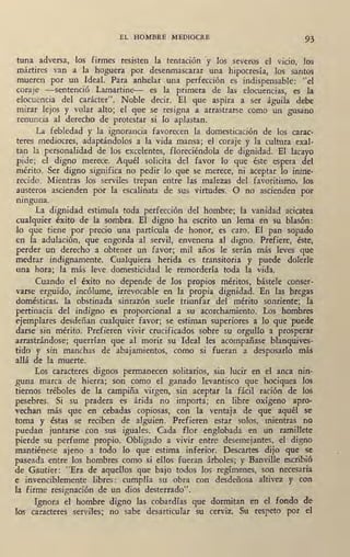 EL HOMBRE MEDIOCRE 93
tuna adversa, los firmes resisten la tentación ·y los severos el vino, los
mártires van a la hoguera por desenmascarar tina hipocresía, los santos
mueren por un Ideal. Para anhelar una perfección es indispensable: "el
coraje -sentenció Lamartine- es la primera de las elocuencias, es la
elocuencia del carácter". Noble decir. El que aspira a ser águila debe
mirar lejos y volar alto; el que se resigna a arrastrarse como un gusano
renuncia al derecho de protestar si lo aplastan.
La febledad y la ignorancia favorecen la domesticación de los carac-
teres mediocres, adaptándolos a la vida mansa; el coraje y la cultura exal-
ta,n la per~onalidad de los excelentes, floreciéndola de dignidad. El lacayo
pide; el dignp merece. Aquél solicita del favor lo que éste espera .del
mérito. Ser digno significa no pedir lo que se merece, ni aceptar lo inme-
recido. Mientras los serviles trepan entre las malezas del favoritismo, los
austeros ascienden por la escalinata de sus virtudes. O no ascienden por
ninguna.
La dignidad estimula toda perfección del hombre; la vanidad acicatea
cualquier éxito de la sombra. El digno ha escrito un lema en su blasón:
lo que tiene por precio una partícula de honor, es caro. El pan sopado
en la adulación, que engorda al servil, envenena al digno. Prefiere, éste,
perder un derecho a obtener un favor; mil años le serán más leves que
medrar indignamente. Cualquiera herida es transitoria y puede dolerle
una hora; la más leve domesticidad le remordería toda la vida.
Cuando el éxito no depende de los propios •méritos, bástele conser-
varse erguido, incólume, irrevocable en la propia dignidad. En las bregas
domésticas, la obstinada sinrazón suele triunfar ' del mérito sonriente; la
pertinacia del indigno es proporcional a su acorchamiento. Los hombres
ejemplares desdeñan cualquier favor; se estiman superiores a lo que puede
darse sin mérito. Prefieren vivir cmcificados sobre su orgullo a prosperar
arrastrándose; querrían que al morir su Ideal les acompañase blanquives-
tido y sin manchas de abajamientos, como si fueran a desposarlo más
allá de la muerte.
Los caracterés dignos permanecen solitarios, sin lucir en el anca nin-
guna marca de hierra; son como el ganado levantisco que hociquea los
tiernos tréboles de ·la campiña virgen, sin aceptar la fácil ración de los
pesebres. Si su pradera es árida no importa; en libre oxígeno apro-
vechan más que en cebadas copiosas, con la vent,aja de que aquél se
toma y éstas se reciben de alguien. Prefieren estar solos, mientras no
puedan juntarse con sus iguales. Cada flor 'englobada en un ramillete
pierde su perfume propio. Obligado a vivir entre desemejantes, el digno
mantiénese ajeno a todo lo que estima inferior. Descartes dijo que se
paseada entre los hombres como si ellos fueran árboles; y Banville escribió
de Gautier: "Era de aquellos que bajo todos los regímenes, son necesaria
e invenciblemente libres: cumplía su obra con desdeñosa altivez y con
la firme resignación de un dios desterrado".
Ignora el hombre digno las cobardías que dormitan en el fondo de
los caracteres senriles; no sabe desartic,ular su cerviz. Su respeto por el
 