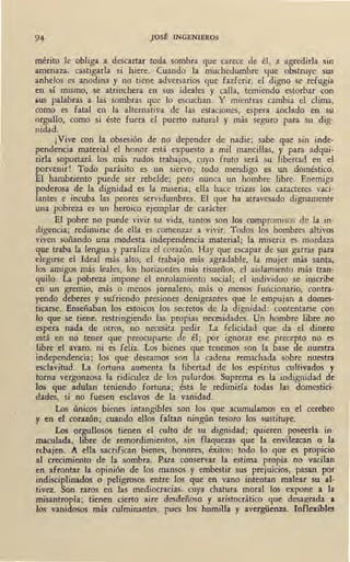 94 JOSÉ INGENIEROS
mérito le obliga a descartar toda sombra que carece de él, a agredirla sm
amenaza, castigarla si hiere. Cuando la muchedumbre -que obstruye sus
anhelos es anodina y no tiene adversarios que fazferir, el digno se refugia
en sí mismo, se atrinchera en sus ideales y calla, temiendo estorbar con
,us palabras a las sombras que lo escuchan. Y mientras cambia el clima,
como es fatal en la alternativa de las estaciones, espera anclado en su
orgullo, como si éste fuera el puerto natural y más seguro para su dig-
nidad.
¡Vive con la obsesión de no depender de nadie; sabe que sin inde-
pendencia material el honor está expuesto a mil mancillas, y para adqui-
rirla soportará los más rudos trabajos, cuyo fruto será su libertad en el
porvenir! Todo parásito es un siervo; todo mendigo es un doméstico.
El hambriento puede ser rebelde; pero nunca un hombre libre. Enemiga
poderosa de la dignidad es la miseria; ella hace trizas los caracteres vaci-
lantes e incuba las peores servidumbres. El que ha atravesado dignamente
una pobreza es un heroico ejemplar de carácter.
El pobre no puede vivir su vida, tantos son los compromisos de la in-
digencia; redimirse de ella es comenzar a vivir. Todos los hombres altivos
_viven soñando una modesta independencia material; la miseria es mordaza
que traba la lengua y paraliza el corazón. Hay que escapar de sus garras para
elegirse el Ideal más alto, el trabajo más agradable, la mujer más santa,
los amigos más leales, los horizontes más risueños, el aislamiento más tran-
quilo. La pobreza impone el enrolamiento social; el individuo se inscribe
en un gremio, más o menos jornalero, más o menos funcionario, contra-
yendo deberes y sufriendo presiones denigrantes que le empujan a domes-
ticarse. Enseñaban los estoicos los secretos de la dignidad: contentarse con
lo que se tiene, restringiendo las propias necesidades. Un hombre libre no
espera nada de otros, no necesita pedir. La felicidad que da el dinero
está en no tener que preocuparse de él; por ignorar ese precepto no e¡;
libre el avaro, ni es feliz. Los bienes _que tenemos son la base de nuestra
independencia; los que deseamos son la cadena remachada sobre nuestra
esclavitud. La fortuna aumenta la libertad de los espíritus cultivados y
torna vergonzosa la ridiculez de los palurdos. Suprema es la indignidad de
los que adulan teniendo fortuna; ésta le redimiría todas· las domestici-
dades, si no fuesen esclavos de la vanidad.
Los únicos bienes intangibles son los que acumulamos en el cerebro
y en el corazón; cuando ellos faltan ningún tesoro los sustituye.
Los órgullosos tienen el culto_de su dignidad; quieren poseerla in-
maculada, libre de remordimientos, sin flaquezas que la envilezcan o la
rtbajen. A ella sacrifican bienes, honores, éxitos: todo lo que es propicio
al crecimiento de la sombra. Para conservar la estima propia no vacilan
en afrontar la opinión de l<?s mansos y embestir sus prejuicios, pasan por
indisciplinados o peligrosos entre los que en vano intentan malear su al•
tivez. Son raros en las mediocracias, cuya chatura moral los expone a la
misantropía; tienen cierto aire desdeñoso y aristocrático que desagrada a
los vanidosos más culminantes, pues los humilla y avergüenza. Inflexibles
 