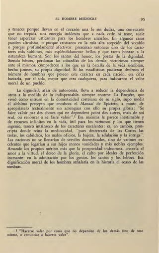 EL HOMBRE MEDIOCRE 95
y tenaces porque llevan en el corazón una fe sin dudas, una convicc1on
que no trepida, una energía indómita que a nada cede ni teme, suele
tener asperezas urticantes para los hombres amorfos. En algunos casos
pueden altruístas, o porque cristianos en la más alta acepción del vocablo
o porque profundamenté afectivos: presentan entonces uno de los carac-
teres más sublimes, más espléndidamente bellos y que tanto honran a la
naturaleza humana. Son los santos del honor, los poetas de la dignidad.
Siendo héroes, perdonan las cobardías de los demás; victoriosos siempre
ante sí mismos, compadecen a los que en la batalla de la vida siembran,
hecha jirones, su propia dignidad. Si las estadísticas pudieran decirnos el
número de hombres que poseen este carácter en cada nación, esa cifra
bastaría, por sí sola, mejor que otra cualquiera, para indicarnos el valor
moral de un pueblo.
La dignidad, afán de autonomía, lleva a reducir la dependencia de
otros a la medida de lo indispensable, siempre enorme. La Bruyére, que
vivió como intruso en la domesticidad cortesana de su siglo, supo medir
el altísimo precepto que encabeza el Manual de Epicteto, a punto d~
apropiárselo textualmente sin amenguar con ello su propia gloria: "Se
faire valoir par des choses qui ne dependent point des autres, mais de soi
seul, ou renoncer á se faire valoir".1 Esa máxima le parece inestimable y
de recursos infinitos en la vida, útil para los virtuosos y los que tienen
ingenio, tesoro intrínseco de los caracteres excelentes: es, en cambio, pros-
cripta donde reina la mediocridad, "pues desterraría de las Cortes las
tretas, los cabildeos, los malos oficios, la bajeza, la adulación y la intriga".
Las naciones no se llenarían de serviles domesticados, sino de varones ex-
celentes que legarían a sus hijos menos vanidades y más nobles ejemplos.
Amando los propios méritos más que la prosperidad indecorosa, crecería el
amor a la virtud, el deseo de la gloria, el culto por ideales de perfección
incesante: en la admiración por los genios, los santos y los héroes. Esa
dignificación moral de los hombres señalaría en la historia el ocaso de las
sombras.
•
1 ..Hacerse valer por cosas que no dependen de los demás sino de uno
mismo, o renunciar a hacerse valer".
 