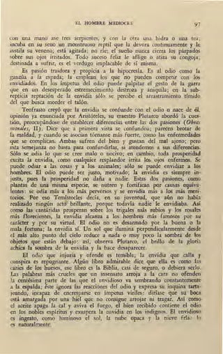 EL HOMBRE MEDIOCRE 97
con una mano ase tres serpientes, y con la otra una hidra o una tea;
incuba en su seno un monstruoso reptil que la devora continuamente y le
instila su veneno; está agitada; no ríe; el sueño nunca cierra los párpados
sobre sus ojos irritados. Todo suceso feliz le aflige o atiza su congoja;
destinada a sufrir, es el verdugo implacable de sí misma.
Es pasión traidora y propicia a la hipocresía. Es al odio como la
ganzúa a la espada; la emplean los que no pueden competir con los
envidiados. En los ímpetus del odio puede palpitar el gesto de la garra
que · en un desesperado estremecimiento destroza y aniquila; en la sub-
repticia reptación de la envidia sólo se percibe e.l arrastramiento tímido
del que busca morder el talón.
Teofrasto creyó que la envidia se confunde con el odio o nace de él.,
opinión ya enunciada por Aristóteles, su maestro Plutarco abordó la cues-
tión, preocupándose de establecer diferencias entre las dos pasiones (Ob,-as
m01·aies, II) . Dice que a primera vista se confunden; parecen brotar de
Ía maldad, y cuando s~ asocian tórnanse más fuerte, como las enfermedades
que se complican. Ambas sufren del bien y gustan del mal ajeno; pero
esta semejanza no basta para confundirlas, si atendemos a sus diferencias.
Sólo se ,odia lo que se cree malo o nocivo; en cambio, toda prosperidad
excita la envidia, como cualquier resplandor irrita los ojos enfermos. Se
puede odiar a las cosas y a los animales; sólo se puede envidiar a los
hombres. El odio puede ser justo, motivado; la envidia es siempre in-
justa, pues la prosperidad no daña a nadie. Estas dos pasiones, como
.plantas de una misma especie, se nutren y fortifican por causas equiva-
lentes: se odia más a los más perversos y se envidia más a los más meri-
torios. Por eso Temístocles decía, en su juventud, que aún no había
realizado ningún acto brillante, porgue todavía nadie le envidiaba. Asi
como las cantáridas prosperan sobre los trigales más rubios y los rosales
más florecientes, la envidia akanza a los hombres más famosos por su
carácter y por su virtud. El odio no es desarmado por la buena o la
mala fortuna; la envidia sí. Un sol que ilumina perpendicularmente desde
el más alto punto del cielo reduce a nada o muy poco la sombra de los
objetos que están debajo: así, observa Plutarco, el brillo de la gloria
achica la sombra de la e11vidia y la hace desaparecer.
El odio que injuria y ofende es .temible; la envidia que calla y
conspira es repugnante. Algún libro admirable dice que ella es como las
caries de fos huesos, ese libro es la Biblia, casi de seguro, o debiera serlo.
Las palabras más crueles que un insensato arroja a la cara no ofenden
Ja centésima parte de las que el envidioso va sembrando constantemente
a la espalda; éste ignora las reacciones del odio y expresa su inquina tarta-
jeando, incapaz de encresparse en ímpetus viriles: diríase que su boca
está amargada por una hiel que no consigue arrojar ni tragar. Así como
el aceite apaga la cal y aviva el fuego, el bien recibido contiene el odio
en los. nobles espíritus y exaspera la envidia en los indignos. El envidioso
es ingrato, como luminoso el sol, la nube opaca y la nieve fría: lo
es naturalmente.
 