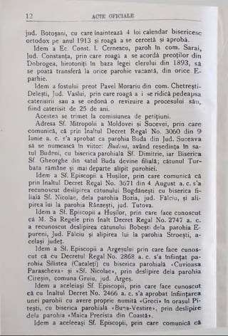 12
jud. Botoşani, cu care înaintează 4 foi calendar bisericesc
ortodox pe anul 1913 şi roagă a se cercetă şi aprobă.
Idem a Ec. Const. I. Cernescu, paroh în com. Sarai,
]ud. Constanţa, prin care roagă a se acordă preoţilor din
Dobrogea, hirotoniţi în baza legei clerului din 1893, să
se poată transferă la orice parohie vacantă, din orice E-
parhie.
Idem a fostului preot Pavel Morariu din com. Chetreşti-
Deleşti, Jud. Vaslui, prin care roagă a i se ridică pedeapsa,
caterisirii sau a se ordonă o revizuire a procesului său,,
fiind caterisit de 25 de ani.
Acestea se trimet la comisiunea de petiţiuni.
Adresa Sf. Mitropolii a Moldovei şi Sucevei, j>rin care
comunică, că prin înaltul Decret Regal No. 3060din
Iunie a. c. s’a aprobat ca parohia Buda din Jud. Suceava
să se numească în viitor: Budeni, având reşedinţa în sa­
tul Budeni, cu biserica parohială Sf. Dimitrie, iar Biserica
Sf. Gheorghe din satul Buda devine filială; cătunul Tur­
bata rămâne şi mai departe alipit parohiei.
Idem a Sf. Episcopii a Huşilor, prin care comunică că
prin înaltul Decret Regal No. 3671 din 4 August a. c. s’a:
recunoscut deslipirea cătunului Bogdăneşti cu biserica fi­
lială Sf. Nicolae, dela parohia Bozia, jud. Fălciii, şi ali­
pirea lui la parohia Rânzeşti, jud. Tutova.
Idem a Sf. Episcopii a Huşilor, prin care face cunoscut
că M. Sa Regele prin înalt Decret Regal No. 2747 a. c-
a recunoscut deslipirea cătunului Bobeşti dela parohia E-
pureni, Jud. Fâlciu şi alipirea lui la parohia Stroeşti, a-
celaşi judeţ.
Idem a Sf. Episcopii a Argeşului prin care face cunos­
cut că cu Decretul Regal No. 2868 a. c. s’a înfiinţat pa­
rohia Siliştea (Cacaleţi) cu biserica parohială «Cuvioasa
Parascheva» şi «Sf. Nicolae», prin deslipire dela parohia
Cireşin, comuna Gruiu, jud. Argeş.
Idem a aceleiaşi Sf. Episcopii, prin care face cunoscut
că cu înaltul Decret No. 2466 a. c. s’a aprobat înfiinţarea
unei parohii cu avere proprie numită «Greci» în oraşul Pi­
teşti, cu biserica parohială «Buo.a-Vestire», prin deslipire
dela parohia «Maica Precista din Coastă».
Idem a aceleeaşi Sf. Episcopii, prin care comunică c&
 
