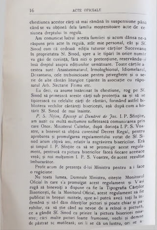 16 ACTE O F IC IA L E
chestiunea acestor cărţi să mai rămână în suspensiune până
cândse va obţineâ dela familia moştenitoare acte de ce­
siunea dreptului tn regulă.
Am comunicat lucrul acesta familiei şi acum dânsa ne-a
răspuns prin acte în regulă, atât mie personal, cât şi Sf.
Sinod cum câ cedează ediţia tuturor cărţilor Suceveanu
tn proprietatea Sf. Sinod, spre a le tipări în orice număr
va găsi de cuviinţă, fără nici o pretenţiune, rezervându-şi
însă dreptul asupra ediţiunilor următoare. Toate cărţilea-
cestea sunt: Anastasimatarul, Irmologhionul, Idiomelarul,
Doxastariu, cele trebuincioase pentru priveghere şi o se­
rie de alte cântări liturgice tipărite în asociaţie cu răpo­
satul Arh. Nectarie Frimu etc.
Eu deci, ca anumeînsărcinat în chestiune, rog pe Sf.
Sinod sâ primească aceste cărţi sub protecţia sa şi să· se
tipărească cu celelalte cărţi de cântări, formând astfel bi­
blioteca vechilor cântăreţi bisericeşti, aşâ după cumaho-
tărit Sf. Sinod de mai înainte.
P. S. Nifon, Episcop al Dunărei de Jos. I. P. Sfinţite,
am auzit cu multămulţumiresufletească comunicarea prin
care Onor. Ministerul Cultelor, după dorinţa I. P. S. Voa­
stre, a binevoitsâ obţină cuvenitul Decret Regal, pentru
aprobarea şi promulgarea regulamentului votat de Sf. Si­
nod acum câţivâ ani, relativ Ia zugrăvirea bisericilor. Erâ
■şi timpul I. P. Sfinţite ca să se promulge acest regula­
ment, pentrucă cupictura bisericilor făceâ fiecare aceeace
vreâ; şi noi mulţumimI. P. S. Voastre, deacest rezultat
îmbucurător.
Profit acum de prezenţa d-lui Ministru pentru a i face
o rugăciune:
Nu toată lumea, Domnule Ministru, citeşte Monitorul
Oficial în care s’a promulgat acest regulament şi V’aş·
rugă să binevoiţi a dispune ca fie Ia Tipografia Cârţil°r
Bisericeşti, fie la Monitorul Oficial, acest regulament sâ fie
publicat in broşuri mititele, spre a-1 puteâ aveâ toţi la î°'
demână şi sâ-1 dăm diferiţilor pictori şi poate chiar şi Pa'
rohilor, ca sâ ştie când au nevoe de a reînoî o pictură,
ce agândit Sf. Sinod cu privire la pictura bisericei n°a
stre; căci multe picturi foarte frumoase, vechi şi demne
de păstrat se mutilează; ori li se dă un lustru, ori se a '
 