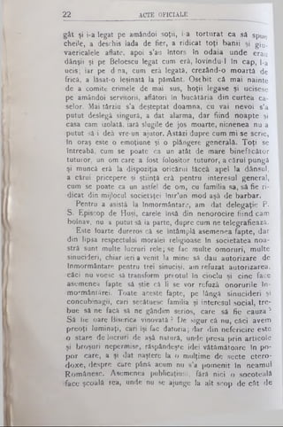 2 2 ACTE O F IC IA L E
gât şi i-a legat pe amândoi soţii, i-a torturat ca să spue
chei'e, a deschis Iada de fier, a ridicat toţi banii şi gju_
vaericalele aflate, apoi s’au întors în odaia unde erau
dânşii şi pe Beloescu legat cum erâ, lovindu-1 In cap, l-a
ucis; iar pe d na, cum erâ legată, crezând-o moartă de
frică, a lâsat-o leşinată la pământ. Osebit că mai nainte
de a comite crimele de mai sus, hoţii legase şi ucisese
pe amândoi servitorii, aflători în bucătăria din curtea ca­
selor. Mai târziu s’a deşteptat doamna, cu vai nevoi s’a
putut deslegâ singură, a dat alarma, dar fiind noapte şi
casa cam izolată, iară slugile de jos moarte, nimenea nu a
putut să-i deâ vre-un ajutor. Astăzi dupre cum mi se scrie,
în oraş este o emoţiune şi o plângere generală. Toţi se
întreabă, cum se poate ca un atât de mare binefăcător
tuturor, un om care a fost folositor tuturor, a cărui pungă
şi muncă erâ la dispoziţia oricărui iăceâ apel la dânsul,
a cărui pricepere şi ştiinţă erâ pentru interesul general,
cum se poate ca un astfel de om, cu familia sa, sâ fie ri­
dicat din mijlocul societâţei într’un mod aşâ de barbar.
Pentru a asistâ la înmormântare, am dat delegaţie P.
S. Episcop de Huşi, carele însă din nenorocire fiind cam
bolnav, nu a putut sâ ia parte, dupre cum ne telegrafieazâ.
Este foarte dureros câ se întâmplă asemenea fapte, dar
din lipsa respectului moralei religioase în societatea noa­
stră sunt multe lucruri rele; se fac multe omoruri, multe
sinucideri, chiar ieri a venit la mine sâ dau autorizare de
înmormântare pentru trei sinucişi, am refuzat autorizarea,
căci nu voesc sâ transform preotul în cioclu şi cine face
asemenea fapte sâ ştie câ li se vor refuză onorurile în-
mormântârei. Toate aceste fapte, pe lângă sinucideri şi
concubinagii, cari secâtuesc familia şi interesul social, tre­
bue să ne facă sâ ne gândim serios, care sâ fie cauza ?
Sâ fie oare Biserica vinovată ? De sigur câ nu, câci avem
preoţi luminaţi, cari îşi fac datoria; dar din nefericire este
o stare de lucruri de aşâ natură, unde presa prin articole
şi broşuri nepermise, răspândeşte idei vătămătoare în po­
por care, a şi dat naştere la o mulţime de secte etero-
doxe, despre care pânâ acum nu s'a pomenit în neamul
Românesc. Asemenea publicaţiuni, fârâ nici o socoteală
face şcoală rea, unde nu se ajunge la alt scop de cât de
 