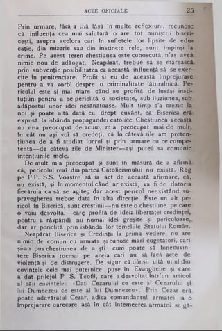 ACTE O FIC IA LE 25
Prin urmare, fără a ;viă lăsa în multe reflexiuni, recunosc
că influenţa cea mai salutară o are tot miniştrii biseri­
ceşti, asupra acelora cari în sufletele lor lipsite de edu­
caţie, din mizerie sau din instincte rele, sunt împinşi la
crime. Pe acest teren chestiunea este cunoscută, n’aş aveâ.
nimic nou de adăogat. Neapărat, trebue să se mărească,
prin subvenţie posibilitatea ca această influenţă sâ se exer­
cite în penitenciare. Profit şi eu de această împrejurare
pentru a vă vorbi despre o criminalitate lăturalnică. Pe­
ricolul este şi mai mare când se profită de Însăşi insti-
tuţiuni pentru a se periclitâ o societate, sub iluziunea, sub*
adăpostul unor idei nesănătoase. Mult timp s’a crezut la·
noi şi poate altă dată cu drept cuvânt, că .Biserica erâi
expusă la isbânda' propagandei catolice. Chestiunea aceasta
nu m-a preocupat de acum, m a preocupat mai de mult,
în cât nu aşi voi sâ credeţi, că în câtevâ zile am preten--
ţiunea de a fi studiat lucrul şi prin urmare cu ce compe­
tentă— de câtevâ zile de Minister— aşi puteâ sâ comunic
intenţiunile mele.
De mult m’a preocupat şi sunt în măsură de a afirmai
că, pericolul real din partea Catolicismului nu există. Rog
pe P.P. S.S. Voastre să ia act de această afirmare, că,,
nu există, şi în momentul când ar exista, va fi de datoria
fiecăruia ca sâ se agite; dar acest pericol neexistând, su­
pravegherea trebue dată în altă direcţie. Este un alt pe­
ricol în Biserică, sunt creştinii— nu este o chestiune pe care
o voiu desvoltâ,— care profită de ideia libertăţei credinţei,
pentru a răspândi nu numai idei greşite şi periculoase,,
dar ar periclitâ prin isbânda lor temeliile Statului Român.
Neapărat Biserica şi Credinţa la prima vedere, nu are
nimic de comun cu armata şi cunosc mari cugetători, cari
şi*au pus chestiunea de a şti: cum poate să binecuvin-
teze Biserica tocmai pe aceia cari au sâ facă acte de
violenţă şi de distrugere. De sigur câ dânşii uită unul din
cuvintele cele mai puternice puse în Evanghelie şi care
a dat prilejul P. S. Teofil, care a desvoltat într’un articol
al său cuvintele: «Daţi Cezarului ce este al Cezarului şi
lui Dumnezeu ce este al lui Dumnezeu*. Prin Cezar erâ.
poate adevăratul Cezar, adică comandantul armatei la o
împrejurare oarecare, aşâ în cât întemeerea armatei se gă­
 