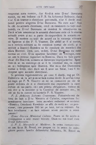ACTE OFICIALE 27
respectat acea numire, dar fiindcă este D-nul Boroianu.
numit, nu mă tndoesc că P. S. Sa Arhiereul Sofronie, dacă.
n’ar fi să trateze o chestiune personală, n’ar fi decât mul­
ţumit pentru alegerea D-lui Boroianu. Nu este aşâ ? Aşâ.
in cât cu această chestiune, cred că rămânem cu toţii mul­
ţumiţi, ca D-nul Boroianu să rămână in situaţiunea sa.
Dacă m’am amestecat în această chestiune este că în starea*
actuală avem şi noi o parte de răspundere în această nu­
mire. Şi suntem cu toţii de acord ca la vacanţa viitoare j
să figureze şi din P. S. Voastre. De altfel ar fi şi curios,,
ca o revistă militară să fie condusă numai de civili, şi o*
revistă a Bisericii Române să fie condusă de membrii din
afara Bisericii. Deşi, aici, vedeţi, D-nul Boroiaiju nu este-
tocmai un civil. D sa aparţine facultăţei de Teologie, este
un om în strânse rapoituri cu Biserica. Dacă nu face parte 1
chiar din Biserică, aceasta se datoreşte împrejurărilor. Sper
însă câ se va convinge că ar fi în interesul său, ca copiii* 3
să şi-i îndrepteze spre Biserică. Mie mi-a dat Dumnezeu
numai o fetiţă, căci dacă aşi fi avut un băiat, l-aşi fi în- i
dreptat spre această direcţiune.
In privinţa regulamentului pe care îl doriţi, rog pe DL. 1
Dobrescu să ia act şi sâ se facă numai decât. In acelaş timp
aşi rugă pe P. S. Voastre să mi se comunice pe cât se
poate ordinea de zi şi chestiunile mai importante la care-
trebue să iau parte, căci am atâtea obligaţiuni, trebue să-
mă duc şi la minister şi la Consiliul de miniştri etc., în­
cât să fiu în curent cu lucrările P. S. Voastre.
P. S. Arhiereu Sofronie Craioveanu. Folosindu-mâ de
firea de faţă a D lui Ministru al Cultelor, respectuos fac
următoarea întrebare: Intre membrii redactori ap revistei.
«Biserica Ortodoxă Română* se află de mulţi ani un pen­
sionar, care primeşte 300 lei pe lună, tot cu reţineri. Aş
face întrebarea: i se face reţineri acum pentru o nouă
pensie ?
D nul Disescu M inistrul Cultelor. Poate să fie acolo o·
recompensă a unei munci trecute. Dacă nu mă înşel este
D-nul Erbiceanu.
I. P. S. Mitropolit al Moldovei. In urma comunicărei
ce am făcut Sf. Sinod» am propus ca în semn de mân­
gâiere pentru familia defunctului Beloescu, Sf. Sinod sâ.
 