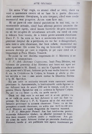 ACTE O F IC IA L E 29
De aceia V'aşi rugă, ca atunci când ar veni, dacâ va
veni o asemenea cerere să se lase Ia o parte deocam­
dată asemenea discuţiune, la alte timpuri, când vom crede
momentul mai proprice. Acum vom face aşâ.
Mi se pare că este destul patriotism în noi toţi, ca în
momentele actuale, când bani afectaţi pentru anumite de­
stinaţii sunt opriţi, când lăsăm lucrările de prin ministere
ca să ne ocupămde situaţiunea actuală, eu cred că este
o măsură bine venită, de a trece pesteaceastăchestiune.
Dacâ P. S. Sa vreâ să tacă o asemeneacerere, vreasă-şi
păstreze dreptul de a petiţionâ, eu nu fac o desaprobare,
asta este o altă chestiune, dar încă odată, momentul nu
este oportun. De aceea Vâ rog sâ binevoiţi a încuviinţă
această dorinţă pe care o exprim, şi pe care cred că o
împărtăşiţi şi Prea Sfinţia Voastră.
Se pune la vot dorinţa exprimată de d. Ministru şi se
admite în unanimitate.
P. S. Arh. Sofronie Craioveanu. înalt Prea Sfinţite, mă
folosesc de prezenţa d-lui Ministru aici între noi spre a-i
aduce aminte în Sf. Sinod, câ aici în Capitală erau în tre­
cut, acum vre’o 20 ani, Arhierei pe la mai multe biserici, cum
d. ex. la Creţulescu, la Colţea, la Icoană şi altele şi din­
tre aceştia a mai rămas acum numai la Doamna Bâlaşa
la Sf. Spiridon.
Eu am cetit în sesiunea trecută nişte oarecare notiţe
privitoare la Aşezămintele, la Instituţiunile unde figurau a-
-cei Arhierei încă de acum 200 ani în trecut, cum de ex.
pentru Etoria Spitalelor erâ cu şederea la Spitalul Colţea.
Nu ştiu ce s’a făcut cu ele, cu acele notiţe ?
Dacă ’mi daţi voie le voi mai ceti şi acum, pentru ca
■sâ se vadă că acolo au fost Arhierei şi cari au fost su­
primaţi. Ba chiar şi I. P. S. Voastră aţi şi dat mai multe
lămuriri privitoare la această chestiune. Voesc ca să îm­
prospătez această chestiune, cu atâta mai mult cu cât ştiu
că d. Ministru are toată dragostea de biserica noastră.
I. P. S. Mitropolit Primat. Am fost totdeauna pentru
existenţa Arhiereilor titulari, ca absolut necesari in bise­
rica ţărei noastre conform uzului şi tradiţiunei. Am gă­
sit urme de vechi Arhierei titulari pe părintele Amfilochie
Hotiniul, carele şi are publicate trei opere însemnate pe
 