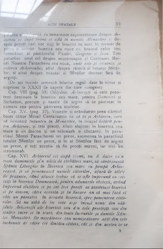 ACTE OFICIALE
paiatea şi -J'",entă cu temeinicie cuprinzătoare despre Ar­
hiereu ce după vremi se află în numita Monastire şi de­
spre preoţi cari vor sluji în biserici ce sunt în număr de
patru şi anurhe: biserica cea mare cu hramul celor trei
luminători ai pământului Vasili*, Grigorie şi loan. Trei
paraclise: unul cel despre miazănoapte al Cuvioasei Mai-
cei Noastre Paraşcheva cea nouă, unde este şi locuinţa şi
şederea Arhiereului; altul despre răsărit al tuturor Sfinţi­
lor; şi altul despre miazăzi al Sfinţilor doctori fără de
arginţi.
(De aci înainte urmează felurite reguli date în viitor şi
cuprinse în XXXII de capete din care culegem):
Cap. VIII (pag. 33) Odăjdiile Arhiereşti şi cele preo­
ţeşti destinate la biserica cea mare, pentru Duminici şi
Sărbători, precum şi vasele de argint să se păstreze în
camera cea pentru păstrarea sculelor.
Cap. XV. (pag; 37). Vroeşte şi orândueşte prea slăvitul
boier ctitor Mihail Cantacuzino ca să fie şi Arhiereu, care
să locuiască înăuntru în Monastire, în locaşul hotărît pen­
tru Arhiereu; şi trei preoţi, zilnic slujitori în biserica cea
mare şi un diacon şi un eclesiarh şi cântăreţi. In para­
clisul Sfintei Paraschevei un preot, asemenea în paraclisul
tutulor Sfinţilor un preot, şi în al Sfinţilor fără de argint
un preot, şi toţi aceştia sâ fie preoţi mireni, iar nici un
ieromonah.
Cap. XVI. Arhiereul cel după vremi, va fi dator ca'n
toate duminicile şin zilele de sărbători.mari, să săvârşească
Sfânta Liturghie în Biserica cea mare cu pompă Arhie-
rească, şi sâ pomenească numele ctitorilor, afară de zilele
de praznice, când, atunci trebue să se afle împreună cu cei­
lalţi in biserica Domnească, pentru adunările obşteşti, având
împreună slujitori şi pe cei trei preoţi ai acesteiaşi biserici
şi pe diacon; către aceasta şi în fiecare an să mai facă el
câte un parastas în această biserică, spre pomenirea ctito­
rilor. Să nu aibă de loc voie a-şi însuţi nimic din odă­
jd iile Arhiereşti ale bisericii sau d n cele preoţeşti sau din
sculele sacre şi în scurt, din toate lucrurile şi daniile S fin­
tei M onaştiri, fie mişcătoare sau nemişcătoare Atât din cele
închinate de către cei dintâiu ctitori, cât şi din acelea ce se
3
 