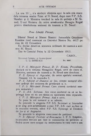 8 ACTE OFICIALE
La ora 10'/.2 s’a săvârşit sfinţirea apei în sala cea mare
dela intrarea noului Palat al Sf. Sinod, după care P.P. S.S..
Membri şi d. Ministru trecând în sala de şedinţă a Sf. Si­
nod, D nul Ministru dâ cetire următorului Mesagiu RegaL
pentru deschiderea sesiunei de toamnă a Sf. Sinod:
Prea Sfinţiţi Părinţi,
Sfântul Sinod al Sfintei Biserici Autocefale Ortodoxe
Române fiind convocat cu Decretul Nostru No. 4417 pe
ziua de 22 Octombrie
Eu declar deschisă sesiunea ordinară de toamnă a ace­
stui Sf. Sinod.
Dat în Castelul Peleş la 22 Octombrie 1912.
CAROL.
Ministrul Cultelor şi Instrucţiune!
C. G. DISSESCU. No. 4446.
/. P . S. Mitropolit Primat, D . D . Konon, Preşedinte
declară că în virtutea Mesagiului Regal, cetit de către d.
Ministru, sesiunea de toamnă a Sf. Sinod este deschisă.
P. S. Episcop al Argeşului, dă cetire apelului nominal-
Prezenţi 13, în concediu 3,
P. S. Episcop al Dunărei de Jos, citeşte sumarul ulti­
mei şedinţe din sesiunea de primăvară a. c.
I. P. S. Mitropolit Primat. Cere cinevâ cuvântul asu­
pra sumarului ?
P . S. Arh. Sofronie. Am cerut cuvântul ca să şe în­
ţeleagă bine că eu am rămas cu opiniunea mea separată.
1. P . S. Mitropolit Primat. Aşâ e scris.
Se pune la vot sumarul şi se admite.
Se procede Ia alegerea P.P. S.S. Secretari ai biuroului
şi se aleg prin aclamaţiune aceiaş P.P. S.S. cari au fost şi
în sesiunea trecută, adică P.P. S.S. Episcopi al Dunărei
de Jos şi al Argeşului.
Se procede la alegerea comisiunei de petiţiuni.
P . S. Episcop Teodosie al Romanului. I. P. Ş>. Stăpâne,,
în sesiunea trecută am fost in comisiunea de petiţiuni şi
findcă acum sunt ocupat cu strămutarea în casa care o a m
 