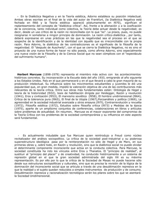 - En la Dialéctica Negativa y en la Teoría estética, Adorno establece su posición intelectual.
Ambas obras escritas en el final de la vida del autor de Frankfurt, (la Dialéctica Negativa está
fechada en l966 y la Teoría estética apareció póstumamente en l970), significan el
replanteamiento del concepto de "dialéctica crítica". Así, frente a la alienación y a la cosificación
de la conciencia, tanto individual como colectiva, la Teoría debe actuar desde la negatividad; es
decir, desde un uso crítico de la razón no reconciliada con lo que "es". La praxis, pues, no puede
resignarse ni someterse a ningún principio de dominación. La razón crítico-dialéctica , por tanto,
deberá expresarse en unas prácticas en las que la negatividad sea el proceso en el que se
sospeche de la identificación y de la identidad con áquello que es irreconciliable con la propia
razón. Para Adorno, la dialéctica de las contradicciones es el significado de la filosofía de la
negatividad. El "después de Auschwitz", con el que se cierra la Dialéctica Negativa, no es sino el
proyecto de una nueva forma de hacer no sólo poesía, como afirma Adorno, sino especialmente
una nueva visión de la Filosofía y de la Ciencia Social que no sean cómplices con el "espectáculo
del sufrimiento humano".




   Herbert Marcuse (1898-1979) representa el miembro más activo con los acontecimientos
históricos concretos. Su incorporación a la Escuela data del año 1933, emigrando al año siguiente
a los Estados Unidos. País en el que permanecerá y en el que llevará a cabo la gran mayoría de su
producción intelectual. Su influencia sobre los movimientos estudiantiles y juveniles le dió una
popularidad que, en gran medida, impidió la valoración objetiva de una de las contribuciones más
relevantes de la teoría crítica. Entre sus obras más fundamentales están: Ontología de Hegel y
teoría de la historicidad (l932), tesis de habilitación dirigida por Heidegger, Razón y revolución
(1941), Eros y civilización (l953), El marxismo soviético (l958), El hombre unidimensional (l964),
Crítica de la tolerancia pura (l965), El final de la Utopía (1967),Psicoanálisis y política (1969), La
agresividad en la sociedad industrial avanzada y otros ensayos (l97l), Contrarrevolución y revuelta
(1972), Filosofía estética (1972), Estudios sobre filosofía crítica (l973) y Medidas de la época
(1975), aparte de un amplísimo conjuntos de conferencias, colaboraciones en libros y artículos
sobre problemas de actualidad. En resumen, Marcuse es el mayor exponente del compromiso de
la Teoría Crítica con los problemas de la sociedad contemporánea y su influencia en este aspecto
será fundamental.




   -    Es actualmente indudable que fue Marcuse quien reintrodujo a Freud como núcleo
revitalizador del análisis sociopolítico. La crítica de la sociedad post-industrial y su poderosa
superestructura ideológica pasa por la reinterpretación no sólo de Hegel y de Marx, en sus
primeras obras y, sobre todo, en Razón y revolución, sino que la dialéctica social no puede olvidar
el determinante componente inconsciente que actúa en la conducta colectiva. Para Marcuse, la
sociedad constituida ha roto los vínculos entre Eros y Thanatos. El "principio de realidad", al
sustituir al "principio del placer" y de creatividad, ha conducido históricamente a un sistema de
represión global en el que la gran sociedad administrada del siglo XX es su máxima
representación. Es por ello por lo que la crítica de la Sociedad de Masas no puede hacerse sólo
desde sus estructuras sociopolíticas y culturales, sino que es precisa la revisión de la lógica de la
dominación del inconsciente social que se articula a través de una desublimación represiva en la
que la realidad y el sujeto quedan reducidos a simples instrumentos de producción y de consumo.
Desublimación represiva y racionalización tecnológica serán los pilares sobre los que se asentará
la Sociedad Unidimensional.
 
