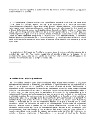 merecería un estudio específico el esclarecimiento de cómo se tomaron conceptos y propuestas
características de la Escuela.




  - La cuarta etapa, tipificada de una forma convencional, se puede situar en el final de la Teoría
Crítica clásica (Horkheimer, Adorno, Marcuse) y el surgimiento de la "segunda generación"
(Jürgen Habermas, Claus Offe, Oscar Negt, Alfred Schmidt y Albrecht Wellmer, preferentemente).
Habermas ya había iniciado su colaboración con la Escuela en los años cincuenta. Será a partir de
la década de los sesenta cuando con la publicación de Student und Politik, escrito por Habermas y
Ludwig von Friedburg, comience el tránsito de la "primera generación" a la "segunda". Los años
setenta imprimen un giro nuevo a la temática crítica al introducir paradigmas nuevos a la Teoría
Crítica. La obra weberiana enriquecerá la investigación social neofrankfurtiana. Y, asimismo,
métodos empíricos provenientes de la tradición positivista y funcional-sistémica entran a formar
parte de los estudios orientados, sobre todo, al análisis de la sociedad post-industrial y de sus
estructuras.




  La evolución de la Escuela de Frankfurt, en suma, sigue la misma evolución histórica de la
sociedad del siglo XX. Así, resulta inseparable el sentido crítico de la Escuela de los
acontecimientos que, desde los años veinte, se desarrollan internacionalmente. El repaso de las
temáticas fundamentales será la comprobación de esto.




La Teoría Crítica: Autores y temáticas

  La Teoría Crítica entendida como aclaración racional nació de dos planteamientos: la conjunción
de la teoría marxiana con la de Freud y, por otro lado, el replanteamiento de los problemas de la
teoría y de la práctica en su aplicación a la nueva Sociedad de Masas. Precisamente, el
surgimiento de esta nueva formación económica y sociopolítica organizada sobre una economía de
demanda y de consumo ponía en cuestión numerosas previsiones hechas por el Marxismo clásico.
Y, sobre todo, en esta nueva etapa del capitalismo la introducción del psicoanálisis y de la
metapsicología freudiana se hacía necesaria ya que, por primera vez, se hacía un uso político de
la psicología colectiva. De aquí que, desde la misma fundación de la Escuela, sea imprescindible la
síntesis entre economía y psicología como dan muestras los primeros trabajos de la Zeitschift für
Sozialforschung y casi el acta fundacional como grupo que fueron los Estudios sobre Autoridad y
familia. La búsqueda de un tipo de construcción teórica en la que la ruptura con la "teoría
tradicional" abriera la posibilidad de abarcar las complejísimas interacciones del capitalismo
avanzado, aparece como la génesis de los primeros frankfurtianos. Ruptura con la teoría
tradicional en cuanto que ésta parte de una realidad plana y estática y, así, se presenta como
unos enunciados interconexionados y que se derivan lógicamente unos de otros, utilizando el
modelo matemático como modelo de modelos del conocimiento científico. El Positivismo, los
variados y diversos empirismos, el Racionalismo y, en general, el ideal de las Ciencias
 