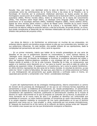 Escuela. Hay, por tanto, una identidad entre la obra de Adorno y lo que después se ha
considerado como las contribuciones de la Teoría Crítica a las áreas de la Filosofía y de la
Sociología. El recorrido por la producción intelectual adorniana es buena prueba de esto:
Kierkegaard. Construcción de lo estético (l933), Dialéctica de la Ilustración (l947), La personalidad
autoritaria (l950), Minima moralia (l951), Sobre la metacrítica de la teoría del conocimiento
(l956), Tres Estudios sobre Hegel (l957), La ideología como lenguaje (l964), La disputa del
positivismo en la sociología alemana (l969), Dialéctica Negativa (l966), Teoría estética (l970),
aparte de otros escritos sobre música y cultura de Masas como: Filosofía de la nueva música
(l949), Disonancias (l956) o Prismas. Crítica de la Cultura y la Sociedad (l955). La ingente
producción de Adorno refleja la evolución teórica y vital de la Escuela. Se puede afirmar, en suma,
que puede considerarse el desarrollo de los intereses intelectuales del autor de Frankfurt como la
síntesis más perfecta del proyecto crítico.




  Las obras de Adorno y de Horkheimer se entrecruzan en muchas de sus propuestas, sin
embargo Adorno aportó una temática propia original no sólo por sus contenidos sino, también, por
sus posteriores influencias. En este sentido, una posible síntesis de sus aportaciones, dada la
complejidad del pensamiento del autor crítico, sería la siguiente:

   - En un primer momento, habría que hablar de la revisión gnoseológica de una serie de
filosofías en las que el subjetivismo deviene en irracionalismo o, como subraya Adorno, la
"ideología como lenguaje". El existencialismo religioso de Kierkegaard, la fenomenología de
Husserl y, sobre todo, la filosofía de Heidegger al acentuar la existencia abstracta del sujeto y
diluir los aspectos histórico-objetivos conducen a una ontología del ser en la que el absurdo
finaliza siendo el sentido y fin de la vida humana. Filosofías de la Vida, en consecuencia, que
apelan a lo instintivo como liberación en un "ser para la muerte" que será el caldo de cultivo de
políticas de expansión militar. El subjetivismo y el positivismo, tal y como lo analizó Horkheimer,
en último término representan las dos caras de la misma moneda: la voluntad de dominio, ya sea
sobre los "otros" o sobre la Naturaleza. De aquí que, para Adorno, en ambas posiciones se finaliza
en una mitologización del pensamiento que queda detenido y confinado sobre sí mismo, sin
capacidad para percibir y comprender a los "otros", considerados enemigos.




  A partir del replanteamiento de las ontologías mitologizadoras, Adorno emprenderá un camino
de revisión de los procesos de mitologización en los que se ven inmersos formas específicas de
pensamiento y acción. La Dialéctica de la Ilustración, así, resulta paradigmática. Un pensamiento
que situaba los ideales de progreso, de educación y de igualdad como ejes históricos acaba, con la
consolidación del capitalismo industrial, justificando la administración científica de la muerte al
devenir en razón instrumental en la que el progreso se confunde con la técnica, la educación en
mera formación de la nueva mano de obra y la igualdad se identifica con uniformidad que
posibilidad el consumo. La razón histórica ilustrada, al convertirse en razón instrumental, da paso
a su propia negación mediante la conversión de una razón planificadora en la que el dominio
aparecerá unas veces con su "cara amable" y, otras, endurecido por sus propias contradicciones.
El "después de Auschwitz"es el hilo teórico de la reflexión de Adorno porque antes del "después"
han existido unas causas que son las que directamente condujeron al Nazismo.
 