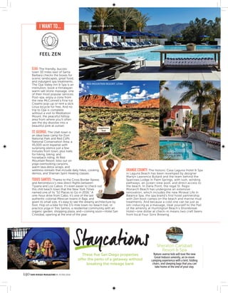 140 SAN DIEGO MAGAZINE JUNE 2016
These ﬁve San Diego properties
offer the perks of a getaway without
breaking the mileage bank
Nature-averse kids will love the new
Great Indoors amenity, an in-room
camping experience with a tent, folding
chairs, and sleeping bags that you can
take home at the end of your stay.
Sheraton Carlsbad
Resort & Spa
OJAI: The friendly, bucolic
town 30 miles east of Santa
Barbara checks the boxes for
scenic landscapes, great food,
and indulgent spa treatments.
The Ojai Valley Inn & Spa is an
institution; book a Himalayan
warm salt stone massage, one
of their most popular services.
Post-spa, enjoy a cone from
the new McConnell’s Fine Ice
Creams pop-up or rent a slick
Linus bicycle for free. And no
trip to Ojai is complete
without a visit to Meditation
Mount, the peaceful hilltop
area from where you’ll often
see the sky dissolve into a
beautiful pink at sunset.
ST. GEORGE: The Utah town is
an ideal base camp for Zion
National Park and Red Cliffs
National Conservation Area, a
45,000-acre expanse with
surprising silence just a few
minutes from town, plus trails
for hiking, biking, and
horseback riding. At Red
Mountain Resort, bliss out on
yoga overlooking canyons,
warm lava detox wraps, and
wellness retreats that include daily hikes, cooking
demos, and Shaman Spirit Healing classes.
TODOS SANTOS: Thanks to the Cross Border Xpress
and Aeroméxico’s new direct ﬂights between
Tijuana and Los Cabos, it’s even easier to check out
this chill beach town that the New York Times
named one of its “52 Places to Go in 2016.” A
one-hour drive from Cabo, it’s one of the last
authentic colonial Mexican towns in Baja, and
given its small size, it’s easy to see the dreamy architecture by
foot. Hop on a bike for the 3.5-mile town-to-beach trail, or
practice yoga in Tres Santos, a residential community with an
organic garden, shopping plaza, and—coming soon—Hotel San
Cristobal, opening at the end of the year.
ORANGE COUNTY: The historic Casa Laguna Hotel & Spa
in Laguna Beach has been revamped by designer
Martyn Lawrence Bullard and the team behind the
Sparrows Lodge in Palm Springs, with lush, winding
pathways, an ocean-view pool, and direct access to
the beach. In Dana Point, the regal St. Regis
Monarch Beach has undergone an extensive
renovation, which includes the new Miraval Life in
Balance Spa, the spa brand’s first hotel partnership,
with Zen boot camps on the beach and marine mud
treatments. And because a cold one can be just as
om-inducing as a massage, treat yourself to the Pail
of Ale amenity at Huntington Beach’s Shorebreak
Hotel—one dollar at check-in means two craft beers
from local Four Sons Brewing.
[
I WANT TO...
FEEL ZEN
RED MOUNTAIN RESORT, UTAH
CASA LAGUNA
HOTEL & SPA
OJAI VALLEY INN & SPA
 