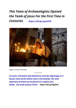 This Team of Archaeologists Opened
the Tomb of Jesus For the First Time in
Centuries https://bit.ly/456rSYB
By John -18 November 2021271595
ADVERTISEMENT
For years, Christians have flocked to Israel for pilgrimage as it
houses some of the holiest sites in Christianity. The most
important of which can be found in its capital, Jeru
Salem – the tomb of Jesus Christ. https://bit.ly/3QJ3Pui
 