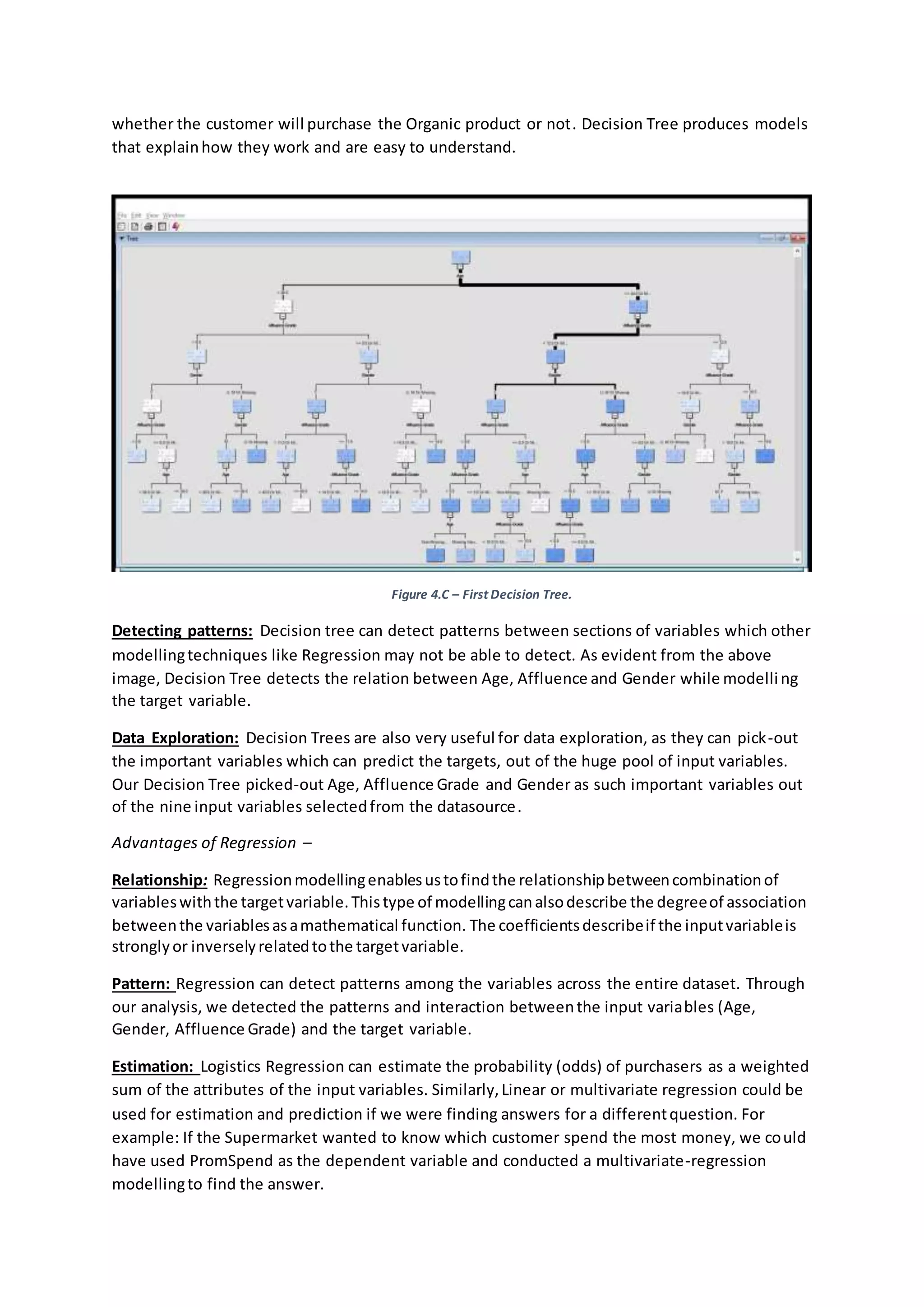 whether the customer will purchase the Organic product or not. Decision Tree produces models
that explainhow they work and are easy to understand.
Figure 4.C – First Decision Tree.
Detecting patterns: Decision tree can detect patterns between sections of variables which other
modellingtechniques like Regression may not be able to detect. As evident from the above
image, Decision Tree detects the relation between Age, Affluence and Gender while modelling
the target variable.
Data Exploration: Decision Trees are also very useful for data exploration, as they can pick-out
the important variables which can predict the targets, out of the huge pool of input variables.
Our Decision Tree picked-out Age, Affluence Grade and Gender as such important variables out
of the nine input variables selectedfrom the datasource.
Advantages of Regression –
Relationship: Regressionmodellingenablesustofindthe relationshipbetweencombinationof
variableswiththe targetvariable.Thistype of modellingcanalsodescribe the degreeof association
betweenthe variablesasamathematical function. The coefficientsdescribeif the inputvariableis
stronglyor inverselyrelatedtothe targetvariable.
Pattern: Regression can detect patterns among the variables across the entire dataset. Through
our analysis, we detected the patterns and interaction betweenthe input variables (Age,
Gender, Affluence Grade) and the target variable.
Estimation: Logistics Regression can estimate the probability (odds) of purchasers as a weighted
sum of the attributes of the input variables. Similarly,Linear or multivariate regression could be
used for estimation and prediction if we were finding answers for a differentquestion. For
example: If the Supermarket wanted to know which customer spend the most money, we could
have used PromSpend as the dependent variable and conducted a multivariate-regression
modellingto find the answer.
 