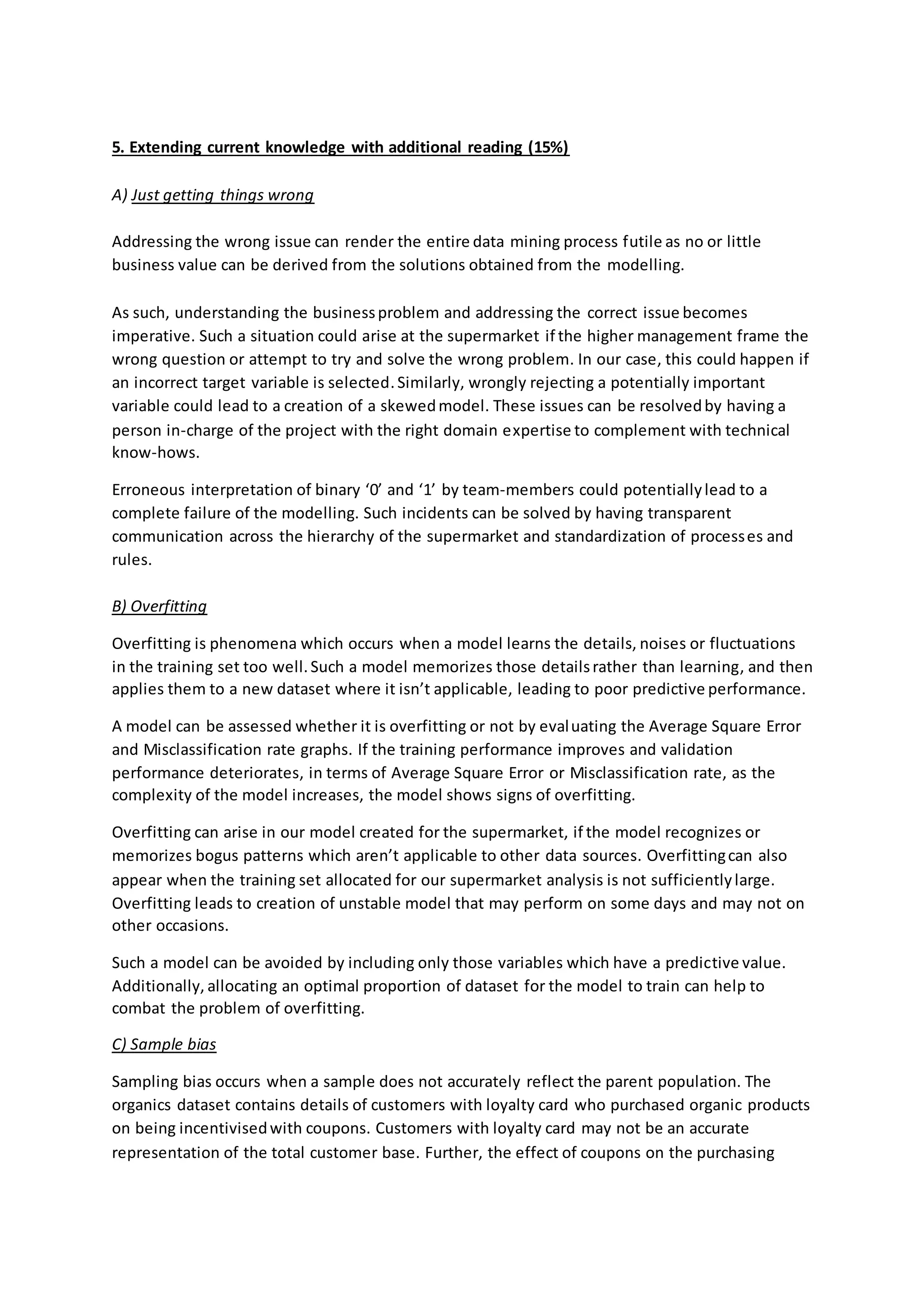 5. Extending current knowledge with additional reading (15%)
A) Just getting things wrong
Addressing the wrong issue can render the entire data mining process futile as no or little
business value can be derived from the solutions obtained from the modelling.
As such, understanding the businessproblem and addressing the correct issue becomes
imperative. Such a situation could arise at the supermarket if the higher management frame the
wrong question or attempt to try and solve the wrong problem. In our case, this could happen if
an incorrect target variable is selected.Similarly, wrongly rejecting a potentially important
variable could lead to a creation of a skewedmodel. These issues can be resolvedby having a
person in-charge of the project with the right domain expertise to complement with technical
know-hows.
Erroneous interpretation of binary ‘0’ and ‘1’ by team-members could potentiallylead to a
complete failure of the modelling. Such incidents can be solved by having transparent
communication across the hierarchy of the supermarket and standardization of processes and
rules.
B) Overfitting
Overfitting is phenomena which occurs when a model learns the details, noises or fluctuations
in the training set too well.Such a model memorizes those detailsrather than learning, and then
applies them to a new dataset where it isn’t applicable, leading to poor predictive performance.
A model can be assessed whether it is overfitting or not by evaluating the Average Square Error
and Misclassification rate graphs. If the training performance improves and validation
performance deteriorates, in terms of Average Square Error or Misclassification rate, as the
complexity of the model increases, the model shows signs of overfitting.
Overfitting can arise in our model created for the supermarket, if the model recognizes or
memorizes bogus patterns which aren’t applicable to other data sources. Overfittingcan also
appear when the training set allocated for our supermarket analysis is not sufficientlylarge.
Overfitting leads to creation of unstable model that may perform on some days and may not on
other occasions.
Such a model can be avoided by including only those variables which have a predictive value.
Additionally, allocating an optimal proportion of dataset for the model to train can help to
combat the problem of overfitting.
C) Sample bias
Sampling bias occurs when a sample does not accurately reflect the parent population. The
organics dataset contains details of customers with loyalty card who purchased organic products
on being incentivisedwith coupons. Customers with loyalty card may not be an accurate
representation of the total customer base. Further, the effect of coupons on the purchasing
 