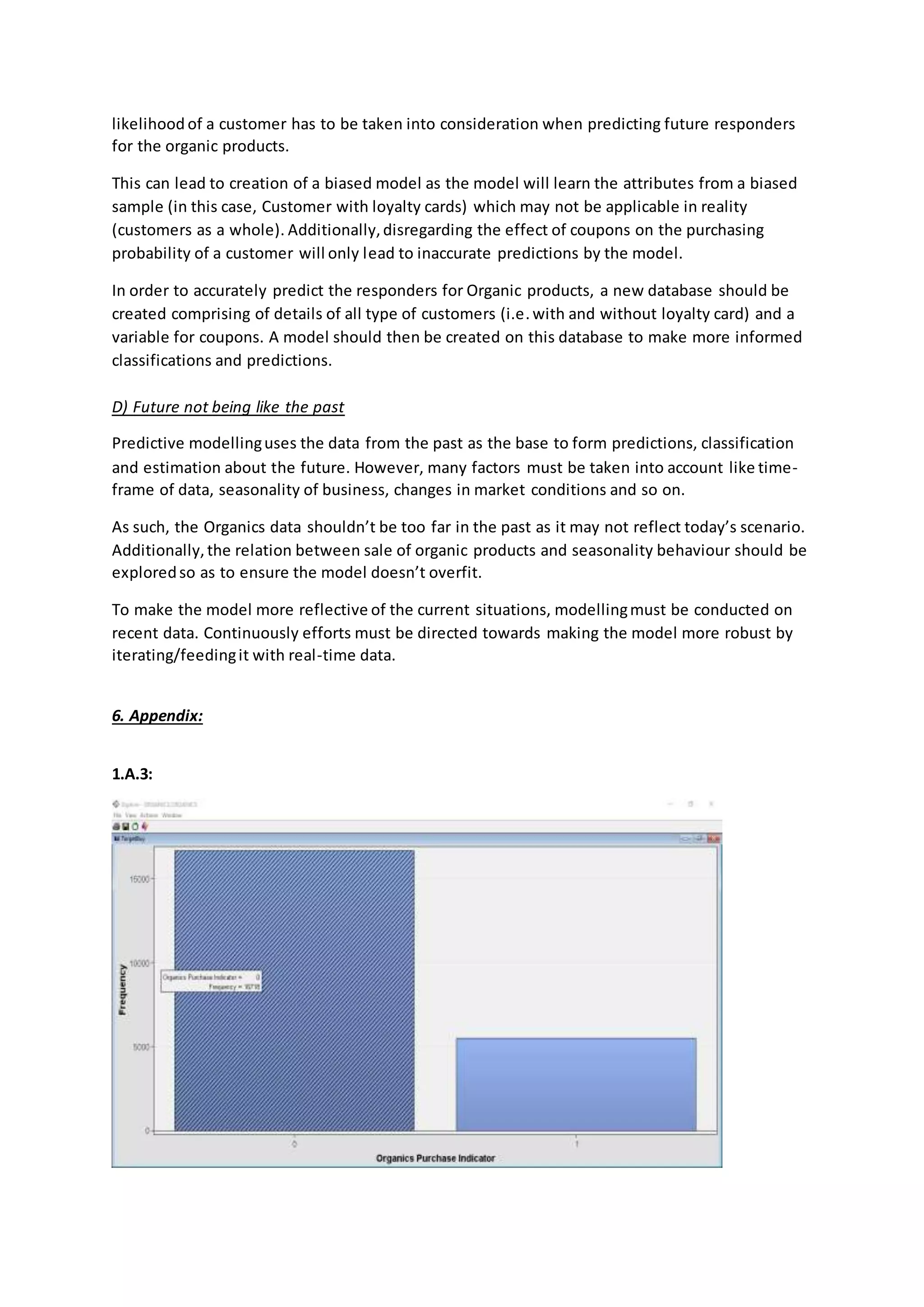 likelihood of a customer has to be taken into consideration when predicting future responders
for the organic products.
This can lead to creation of a biased model as the model will learn the attributes from a biased
sample (in this case, Customer with loyalty cards) which may not be applicable in reality
(customers as a whole). Additionally,disregarding the effect of coupons on the purchasing
probability of a customer will only lead to inaccurate predictions by the model.
In order to accurately predict the responders for Organic products, a new database should be
created comprising of details of all type of customers (i.e.with and without loyalty card) and a
variable for coupons. A model should then be created on this database to make more informed
classifications and predictions.
D) Future not being like the past
Predictive modellinguses the data from the past as the base to form predictions, classification
and estimation about the future. However, many factors must be taken into account like time-
frame of data, seasonality of business, changes in market conditions and so on.
As such, the Organics data shouldn’t be too far in the past as it may not reflect today’s scenario.
Additionally,the relation between sale of organic products and seasonality behaviour should be
exploredso as to ensure the model doesn’t overfit.
To make the model more reflective of the current situations, modellingmust be conducted on
recent data. Continuously efforts must be directed towards making the model more robust by
iterating/feedingit with real-time data.
6. Appendix:
1.A.3:
 
