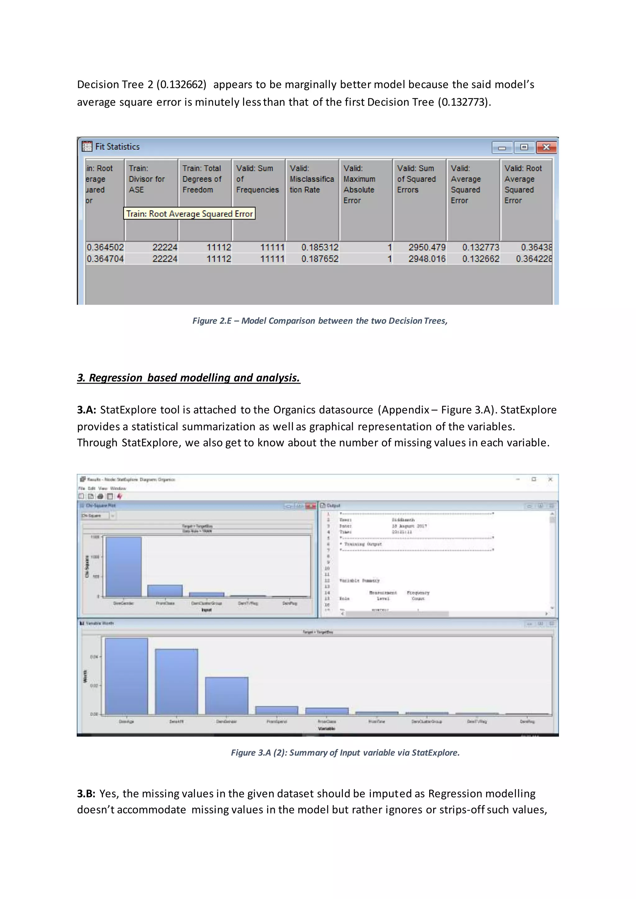 Decision Tree 2 (0.132662) appears to be marginally better model because the said model’s
average square error is minutely lessthan that of the first Decision Tree (0.132773).
Figure 2.E – Model Comparison between the two DecisionTrees,
3. Regression based modelling and analysis.
3.A: StatExplore tool is attached to the Organics datasource (Appendix – Figure 3.A). StatExplore
provides a statistical summarization as well as graphical representation of the variables.
Through StatExplore, we also get to know about the number of missing values in each variable.
Figure 3.A (2): Summary of Input variable via StatExplore.
3.B: Yes, the missing values in the given dataset should be imputed as Regression modelling
doesn’t accommodate missing values in the model but rather ignores or strips-off such values,
 