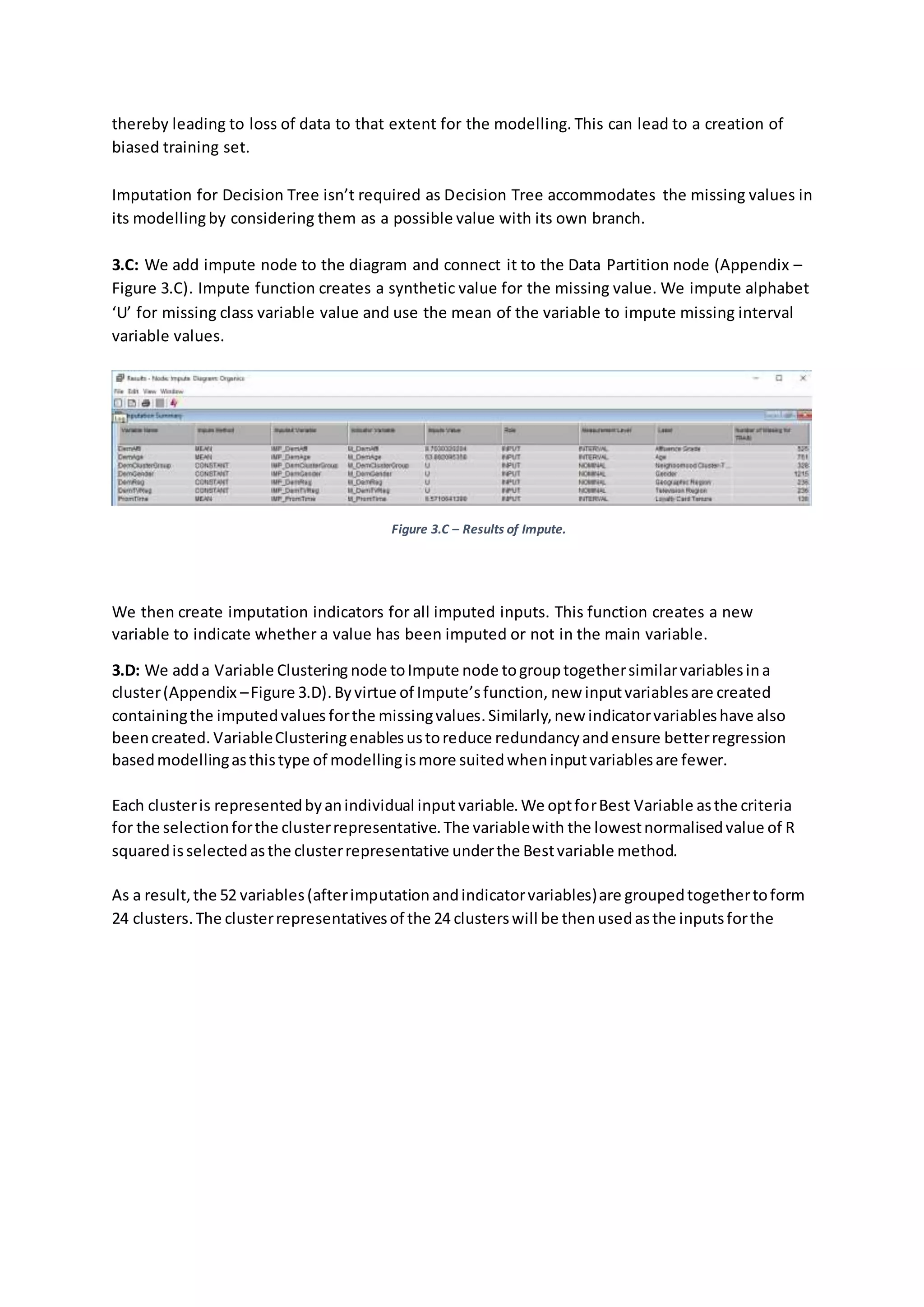 thereby leading to loss of data to that extent for the modelling. This can lead to a creation of
biased training set.
Imputation for Decision Tree isn’t required as Decision Tree accommodates the missing values in
its modellingby considering them as a possible value with its own branch.
3.C: We add impute node to the diagram and connect it to the Data Partition node (Appendix –
Figure 3.C). Impute function creates a synthetic value for the missing value. We impute alphabet
‘U’ for missing class variable value and use the mean of the variable to impute missing interval
variable values.
Figure 3.C – Results of Impute.
We then create imputation indicators for all imputed inputs. This function creates a new
variable to indicate whether a value has been imputed or not in the main variable.
3.D: We adda Variable Clustering node toImpute node togrouptogethersimilarvariablesina
cluster(Appendix –Figure 3.D).Byvirtue of Impute’sfunction, new inputvariablesare created
containingthe imputedvalues forthe missingvalues.Similarly,new indicatorvariableshave also
beencreated. VariableClusteringenablesustoreduce redundancyandensure betterregression
basedmodellingasthistype of modellingismore suitedwheninputvariablesare fewer.
Each clusteris representedbyanindividual inputvariable.We optforBest Variable asthe criteria
for the selectionforthe clusterrepresentative.The variablewith the lowestnormalisedvalue of R
squaredisselectedasthe clusterrepresentative underthe Bestvariable method.
As a result,the 52 variables(afterimputationandindicatorvariables)are groupedtogethertoform
24 clusters.The clusterrepresentativesof the 24 clusterswill be thenusedasthe inputsforthe
 