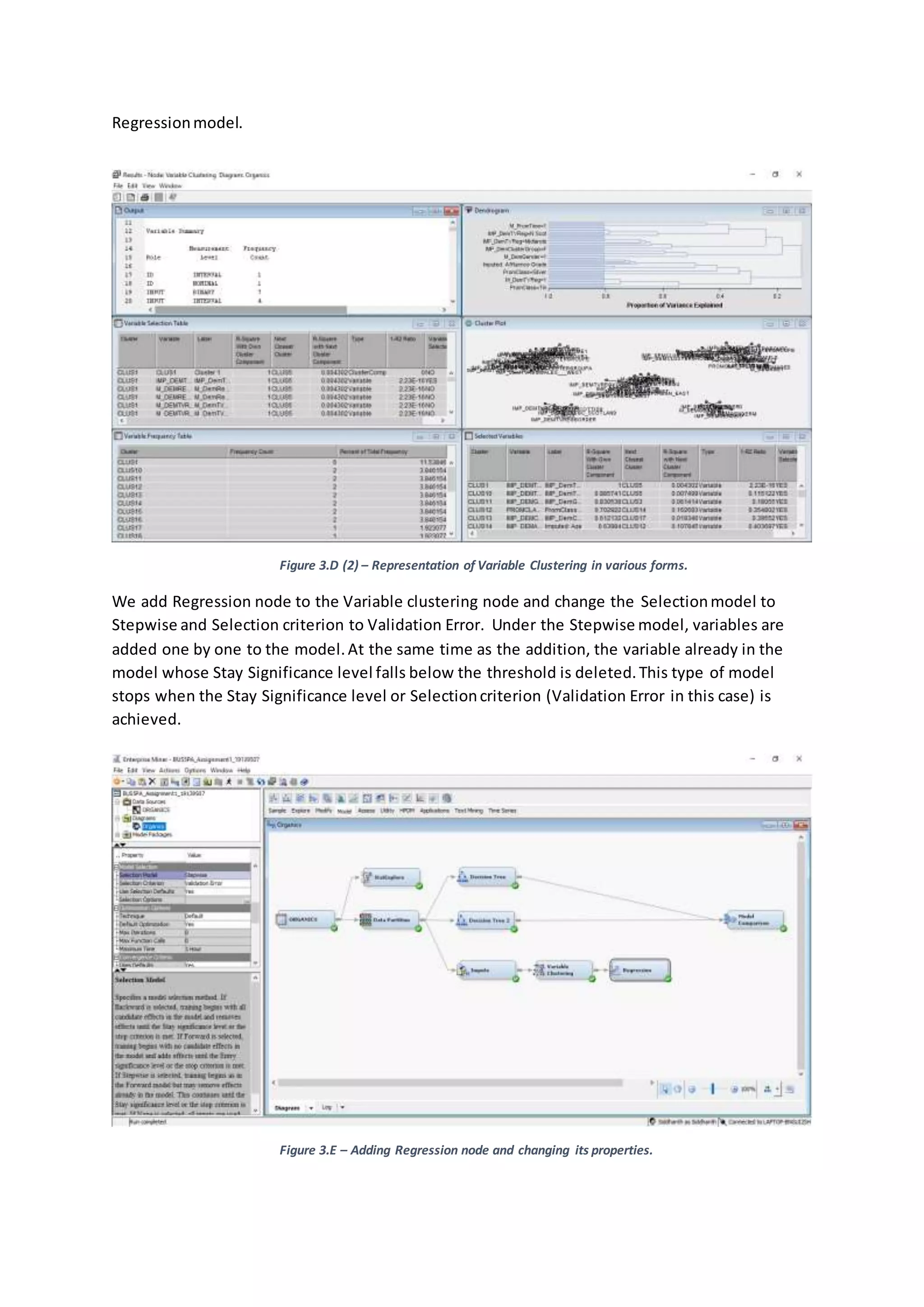 Regressionmodel.
Figure 3.D (2) – Representation of Variable Clustering in various forms.
We add Regression node to the Variable clustering node and change the Selectionmodel to
Stepwise and Selection criterion to Validation Error. Under the Stepwise model, variables are
added one by one to the model.At the same time as the addition, the variable already in the
model whose Stay Significance level falls below the threshold is deleted.This type of model
stops when the Stay Significance level or Selectioncriterion (Validation Error in this case) is
achieved.
Figure 3.E – Adding Regression node and changing its properties.
 