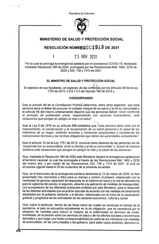 República de Colombia
MINISTERIO DE SALUD Y PROTECCIÓN SOCIAL
RESOLUCIÓN NI:WM0001913 DE 2021
25 NOV 2021 )
Por la cual se prorroga la emergencia sanitaria por el coronavirus COVID-19, declarada
mediante Resolución 385 de 2020, prorrogada por las Resoluciones 844, 1462, 2230 de
2020 y222, 738 y 1315 de 2021
EL MINISTRO DE SALUD Y PROTECCIÓN SOCIAL
En ejercicio de sus facultades, en especial, de las Conferidas por los artículos 69 de la Ley
1753 de 2015, 2.8.8.1.4.3 del Decreto 780 de 2016 y
CONSIDERANDO
Que el artículo 49 de la Constitución Política 'determina, entre otros aspectos, que toda
persona tiene el deber de procurar el cuidado integral de su salud y la de su comunidad y
el artículo 95 del mismo ordenamiento dispone que las personas deben "obrar conforme
al principio de solidaridad social, respondiendo con acciones humanitarias, ante
situaciones que pongan en peligro la vida o la salud".
Que la Ley 9 de 1979 en su artículo 598 establece que "toda persona debe velar por el
mejoramiento, la conservación y la recuperación de su salud personal y la salud de los
miembros de su hogar, evitando acciones y omisiones perjudiciales y cumpliendo las
instrucciones técnicas y las normas obligatorias que dicten las autoridades competentes".
Que el artículo 10 de la Ley 1751 de 2015, enuncia como deberes de las personas los de
"propender por su autocuidado, el de su familia y el de su comunidad" y "actuar de manera
solidaria ante situaciones que pongan en peligro la vida y la salud de las personas".
Que, mediante la Resolución 385 de 2020 este Ministerio declaró la emergencia sanitaria en
el territorio nacional, la cual fue prorrogada a través de las Resoluciones 844, 1462 y 2230
del mismo año, y por medio de las Resoluciones 222, 738 y 1315 de 2021, la cual se
encuentra vigente hasta el 30 de noviembre de la presente anualidad.
Que, en el transcurso de la emergencia sanitaria declarada el 12 de marzo de 2020, se han
presentado tres momentos o hitos para su manejo y control: el primero, relacionado con la
necesidad de generar capacidad de respuesta en el sistema de salud y la red de laboratorios
para la vigilancia del evento; el segundo, atinente a la aplicación de medidas de bioseguridad,
con la expedición de los diferentes protocolos emitidos por este Ministerio, para el desarrollo
de las distintas actividades que se podían ejecutar de acuerdo con las medidas de aislamiento
adoptadas por el gobierno nacional; y el tercero, relacionado con el inicio de la reactivación
gradual y progresiva de las actividades de los sectores económico, cultural y social.
Que, sobre el particular, dentro de las fases sobre las cuales se construyó el manejo de la
pandemia, el país se encuentra actualmente en la de mitigación, que se caracteriza por la
adopción de medidas para reducir el impacto de la enfermedad en términos de morbi-
mortalidad, de la presión sobre los servicios de 'salud y de los efectos sociales y económicos
derivados y que exige una fuerte corresponsabilidad por parte de los individuos con medidas
de autocuidado, de las comunidades y del gobierno, para aislar casos positivos, disminuir la
 