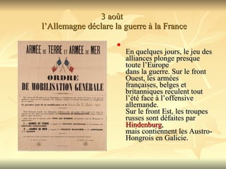 3 août   l’Allemagne déclare la guerre à la France En quelques jours, le jeu des alliances plonge presque toute l’Europe  dans la guerre. Sur le front Ouest, les armées françaises, belges et  britanniques reculent tout l’été face à l’offensive allemande.  Sur le front Est, les troupes russes sont défaites par  Hindenburg ,  mais contiennent les Austro-Hongrois en Galicie.  