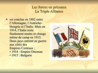 Les forces en présence La Triple Alliance est conclue en 1882 entre l’Allemagne, l’Autriche- Hongrie et l’Italie. Mais en 1914, l’Italie reste finalement neutre et change  même de camp en 1915. Deux pays entrent en guerre aux côtés des  Empires Centraux : • 1914 : Empire Ottoman • 1915 : Bulgarie  