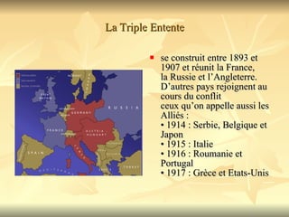 La Triple Entente se construit entre 1893 et 1907 et réunit la France,  la Russie et l’Angleterre. D’autres pays rejoignent au cours du conflit  ceux qu’on appelle aussi les Alliés : • 1914 : Serbie, Belgique et Japon • 1915 : Italie • 1916 : Roumanie et Portugal • 1917 : Grèce et Etats-Unis  
