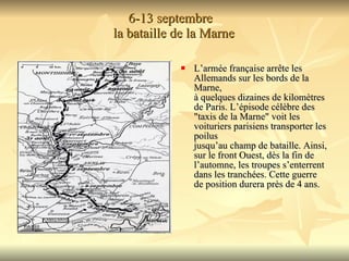 6-13 septembre   la bataille de la Marne L’armée française arrête les Allemands sur les bords de la Marne,  à quelques dizaines de kilomètres de Paris. L’épisode célèbre des  "taxis de la Marne" voit les voituriers parisiens transporter les poilus jusqu’au champ de bataille. Ainsi, sur le front Ouest, dès la fin de l’automne, les troupes s’enterrent dans les tranchées. Cette guerre  de position durera près de 4 ans.  