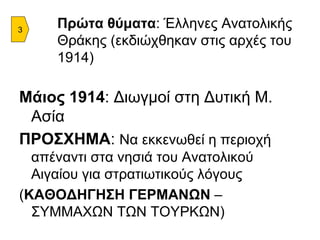 Πρώτα θύματα : Έλληνες Ανατολικής Θράκης (εκδιώχθηκαν στις αρχές του 1914) Μάιος 1914 : Διωγμοί στη Δυτική Μ. Ασία ΠΡΟΣΧΗΜΑ :  Να εκκενωθεί η περιοχή απέναντι στα νησιά του Ανατολικού Αιγαίου για στρατιωτικούς λόγους ( ΚΑΘΟΔΗΓΗΣΗ ΓΕΡΜΑΝΩΝ  – ΣΥΜΜΑΧΩΝ ΤΩΝ ΤΟΥΡΚΩΝ) 3 