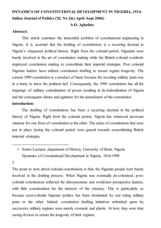 DYNAMICS OF CONSTITUTIONAL DEVELOPMENT IN NIGERIA, 1914-
Indian Journal of Politics (XL No 2&) April -Sept 2006)
S.O. Aghalino
Abstract:
This article examines the intractable problem of constitutional engineering in
Nigeria. It is asserted that the drafting of constitutions is a recurring decimal in
Nigeria’s chequered political history. Right from the colonial period, Nigerians were
barely involved in the art of constitution making while the British colonial overlords
employed constitution making to consolidate their imperial strategies. Post colonial
Nigerian leaders have utilized constitution drafting to ensure regime longevity. The
current 1999 constitution is a product of haste because the receding military junta was
in a hurry to leave the political turf. Consequently, the 1999 constitution has all the
trappings of military centralization of power resulting in de-federalization of Nigeria
and the consequent clamor and agitation for the amendment of the constitution.
Introduction:
The drafting of constitutions has been a recurring decimal in the political
history of Nigeria. Right from the colonial period, Nigeria has witnessed incessant
clamour for one form of constitution or the other. The series of constitutions that were
put in place during the colonial period were geared towards consolidating British
imperial strategies.
____________________________
1 Senior Lecturer, department of History, University of Ilorin, Nigeria
Dynamics of Constitutional Development in Nigeria, 1914-1999
2
The point to note about colonial constitutions is that, the Nigerian people were barely
involved in the drafting process. When Nigeria was eventually de-colonized, post-
colonial constitutions reflected the idiosyncrasies and worldview prospective leaders,
with little consideration for the interests of the citizenry. This is particularly so
because post-colonial Nigerian politics has been dominated by one ruling military
junta or the other. Indeed, constitution drafting initiatives embarked upon by
successive military regimes were merely cosmetic and plastic. At best, they were time
saving devices to ensure the longevity of their regimes.
 