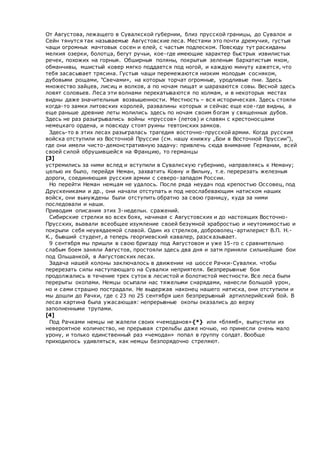 От Августова, лежащего в Сувалкской губернии, близ прусской границы, до Сувалок и
Сейн тянутся так называемые Августовские леса. Местами это почти дремучия, густыя
чащи огромных мачтовых сосен и елей, с частым подлеском. Повсюду тут раскиданы
мелкия озерки, болотца, бегут ручьи, кое-где имеющие характер быстрых извилистых
речек, похожих на горныя. Обширныя поляны, покрытыя зеленым бархатистым мхом,
обманчивы, мшистый ковер мягко поддается под ногой, и каждую минуту кажется, что
тебя засасывает трясина. Густыя чащи перемежаются низким молодым сосняком,
дубовыми рощами, "Свечами», на которых торчат огромные, уродливые пни. Здесь
множество зайцев, лисиц и волков, а по ночам пищат и шарахаются совы. Весной здесь
ловят соловьев. Леса эти волнами перекатываются по холмам, и в некоторых местах
видны даже значительныя возвышенности. Местность – вся историческая. Здесь стояли
когда-то замки литовских королей, развалины которых и сейчас еще кое-где видны, а
еще раньше древние леты молились здесь по ночам своим богам у священных дубов.
Здесь не раз разыгрывались войны «пруссов» (летов) и славян с крестоносцами
немецкаго ордена, и повсюду стоят руины тевтонских замков.
Здесь-то в этих лесах разыгралась трагедия восточно-прусской армии. Когда русския
войска отступили из Восточной Пруссии (см. нашу книжку „Бои в Восточной Пруссии"),
где они имели чисто-демонстративную задачу: привлечь сюда внимание Германии, всей
своей силой обрушившейся на Францию, то германцы
[3]
устремились за ними вслед и вступили в Сувалкскую губернию, направляясь к Неману;
целью их было, перейдя Неман, захватить Ковну и Вильну, т.е. перерезать железныя
дороги, соединяющия русския армии с северо-западом России.
Но перейти Неман немцам не удалось. После ряда неудач под крепостью Оссовец, под
Друскениками и др., они начали отступать и под неослабевающим натиском наших
войск, они вынуждены были отступить обратно за свою границу, куда за ними
последовали и наши.
Приводим описания этих 3-недельн. сражений.
Сибирские стрелки во всех боях, начиная с Августовских и до настоящих Восточно-
Прусских, вызвали всеобщее изумление своей безумной храбростью и неутомимостью и
покрыли себя неувядаемой славой. Один из стрелков, доброволец-артилерист В.П. Н.-
К., бывший студент, а теперь георгиевский кавалер, разсказывает.
9 сентября мы пришли в свою бригаду под Августовом и уже 15-го с сравнительно
слабым боем заняли Августов, простояли здесь два дня и затм приняли сильнейшие бои
под Ольшанкой, в Августовских лесах.
Задача нашей колоны заключалось в движении на шоссе Рачки-Сувалки. чтобы
перерезать силы наступающаго на Сувалки неприятеля. Безпрерывные бои
продолжались в течение трех суток в лесистой и болотистой местности. Все леса были
перерыты окопами. Немцы осыпали нас тяжелыми снарядами, нанесли большой урон,
но и сами страшно пострадали. Не выдержав наконец нашего натиска, они отступили и
мы дошли до Рачки, где с 23 по 25 сентября шел безпрерывный артиллерийский бой. В
лесах картина была ужасающая: непрерывные окопы оказались до верху
заполненными трупами.
[4]
Под Рачками немцы не жалели своих «чемоданов»{*} или «блямб», выпустили их
невероятное количество, не прерывая стрельбы даже ночью, но принесли очень мало
урону, и только единственный раз «чемодан» попал в группу солдат. Вообще
приходилось удивляться, как немцы безпорядочно стреляют.
 