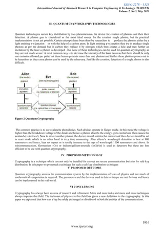 ISSN: 2278 – 1323
International Journal of Advanced Research in Computer Engineering & Technology (IJARCET)
Volume 2, No 5, May 2013
1916
www.ijarcet.org
III. QUANTUM CRYPTOGRAPHY TECHNOLOGIES
Quantum technologies secure key distribution by two phenomenons- the device for creation of photons and then their
detection. A photon gun is considered as the most ideal source for the creation single photon, but its practical
implementation is not yet possible. Certain attempts have been done by researchers to produce the photons either by a
light emitting p-n junction or with the help of a carbon atom. In light emitting p-n junction they try to produce single
photons as per the demand but in carbon they replace it by nitrogen which then creates a hole and then further an
excitation by the laser a photon is developed . But none of these technologies can be used for quantum cryptography as
they are not much secure. A most common way is to decrease the intensity of the laser beam so that there should be only
one emission allowed per pulse but these beams presents more than one photons and further these photons proves out to
be hazardous as they extra photon can be used by the adversary. Just like the creation, detection of a single photon is also
difficult.
Figure 2 Quantum Cryptography
The common practice is to use avalanche photodiodes. Such devices operate in Geiger mode. In this mode the voltage is
higher than the breakdown voltage of the diode and hence a photon absorbs the energy, gets excited and then causes the
avalanche (electrical). Now to detect another photon, the device should stabiles the current and then device should be set
in reset mode which is on other hand is very time consuming. Also silicon’s wavelength detection is best at 800
nanometers and hence, lays no impact or is totally immune to the rays of wavelength 1100 nanometers and above. In
telecommunication, Germanium (Ge) or indium-gallium-arsenide (InGaAs) is used as detectors but these are less
efficient to be use with quantum cryptography.
IV PROPOSED METHODOLGY
Cryptography is a technique which can not only be installed for correct ans secure communication but also for safe key
distribution. In this paper we presented a technique for such a safe key distribution techniques
V PROPOSED OUTCOME
Quantum cryptography secures the communication system by the implementation of laws of physics and not much of
mathematical computation is required. The parameters and the devices used in this technique are not fictions and hence
can be implemented in the real world.
VI CONCLUSIONS
Cryptography has always been an area of research and refinement. More and more tasks and more and more techniques
always improve this field. The inclusion of physics in this field has given a new definition to the cryptography. In this
paper we explained that how can a key be safely exchanged or distributed to both the entities of the communications.
 