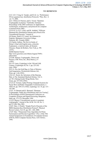 ISSN: 2278 – 1323
International Journal of Advanced Research in Computer Engineering & Technology (IJARCET)
Volume 2, No 5, May 2013
1917
www.ijarcet.org
VII REFRENCES
[1] C.-H. F. Fung, K. Tamaki, and H.-K. Lo, "Performance
Of two quantum key- distribution Protocols," Phys. Rev. A
vol. 73, 2006.
[2] C. Elliott, D. Pearson, and G. Troxel, "Quantum
Cryptography in practice," Karlsruhe, Germany:
Proceedings of the 2003 conference on Applications,
Technologies, architectures, and protocols for computer
Communications 2003...
[3] H.-K. Lo, H. F. Chau, and M. Ardehali, "Efficient
Quantum Key Distribution Scheme and a Proof of Its
Unconditional Security," Journal of
[4] Homer, Iliad 6.213, transl. Ian Johnston (in
English), Malaspina University-College,
Nanaimo, BC, Canada (2000).
[5] Charles Anthon, The first six books of
Homer’s Iliad with English notes, critical &
Explanatory, a metrical index, & Homeric
Glossary, Harper & Brothers, New York, p. 396
(1875).
[6]Old Spartan Factsat
http://www.geocities.com/Athens/Aegean/7849/s
pfacts.html.
[7] D.R. Stinson, Cryptography, Theory and
Practice, CRC Press, Inc., Boca Raton, p. 4
(1995).
[8] T.P. Leary, Cryptology in the 15th and 16th
Century, Cryptologia 20, No. 3, pp. 223-242
(July 1996).
[9] E.A. Poe, the Gold Bug, in Tales of Mystery
And Imagination, Wordsworth Editions Ltd.,
Ware, pp. 1-46 (1993).
[10] A.C. Doyle, the Adventure of the Dancing
Men, in The Annotated Sherlock Holmes, Vol. 2,
ed. W.S. Baring-Gould, Wings Books, New
Jersey, pp. 527-545 (1992).
[11] G.S. Vernam, Cipher Printing Telegraph Systems for
Secret Wire and Radio Telegraphic Communications, J.
AIEE 45, pp. 109-115 (1926). cryptology vol. 18, pp. 133 -
165 200
[12] C. H. Bennett and G. Brassard, “Quantum
Cryptography: Public Key Distribution and Coin Tossing”,
In Proceedings of IEEE International Conference on
Computers Systems and Signal Processing, Bangalore,
India, pp. 175-179, December 1984.
[13] D. Mayers,“Unconditional security in quantum
cryptography”, Journal of the ACM, Vol. 48, No. 3,
pp.351-406, May 2001.
[14] P. Shor, J. Priskill, “Simple Proof of Security of the
BB84 Quantum Key Distribution Protocol”, Physical
Review Letters, Vol. 85, pp. 441 - 444, 2000.
[15] P. Shor. “Polynomial-Time Algorithms for Prime
Factorization and Discrete Logarithms”. Proc. of the 35th
Annual Symposium on Foundations of Computer Science
(FOCS), IEEE Computer Society Press, 124-134,Nov.
1994.
 