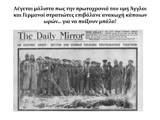 Λϋγεται μϊλιςτα πωσ την πρωτοχρονιϊ του 1915 Άγγλοι
και Γερμανού ςτρατιώτεσ επιβϊλανε ανακωχό κϊποιων
           ωρών… για να παύξουν μπϊλα!
 