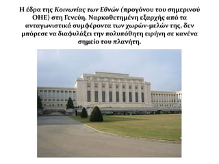 Η ϋδρα τησ Κοινωνίας των Εθνών (προγόνου του ςημερινού
    ΟΗΕ) ςτη Γενεύη. Ναρκοθετημϋνη εξαρχόσ από τα
 ανταγωνιςτικϊ ςυμφϋροντα των χωρών-μελών τησ, δεν
μπόρεςε να διαφυλϊξει την πολυπόθητη ειρόνη ςε κανϋνα
                  ςημεύο του πλανότη.
 