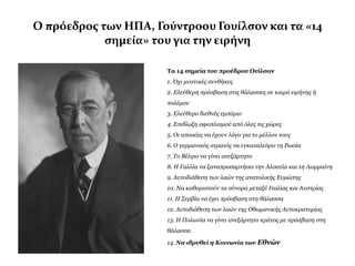 Ο πρόεδροσ των ΗΠΑ, Γούντροου Γουύλςον και τα «14
            ςημεύα» του για την ειρόνη

                      Τα 14 ζημεία ηου προέδρου Ουίλζον
                      1. Όσι μςζηικέρ ζςνθήκερ
                      2. Ελεύθεπη ππόζβαζη ζηιρ θάλαζζερ ζε καιπό ειπήνηρ ή
                      πολέμος
                      3. Ελεύθεπο διεθνέρ εμπόπιο
                      4. Επιδίυξη αθοπλιζμού από όλερ ηιρ σώπερ
                      5. Οι αποικίερ να έσοςν λόγο για ηο μέλλον ηοςρ
                      6. Ο γεπμανικόρ ζηπαηόρ να εγκαηαλείτει ηη Ρυζία
                      7. Σο Βέλγιο να γίνει ανεξάπηηηο
                      8. Η Γαλλία να ξαναπποζαπηήζει ηην Αλζαηία και ηη Λυππαίνη
                      9. Αςηοδιάθεζη ηυν λαών ηηρ αναηολικήρ Εςπώπηρ
                      10. Να καθοπιζηούν ηα ζύνοπα μεηαξύ Ιηαλίαρ και Αςζηπίαρ
                      11. Η ΢επβία να έσει ππόζβαζη ζηη θάλαζζα
                      12. Αςηοδιάθεζη ηυν λαών ηηρ Οθυμανικήρ Αςηοκπαηοπίαρ
                      13. Η Πολυνία να γίνει ανεξάπηηηο κπάηορ με ππόζβαζη ζηη
                      θάλαζζα

                      14. Να ιδρυθεί η Κοινωνία των Εθνών
 