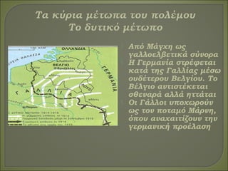  Από Μάγχη ως
γαλλοελβετικά σύνορα
 Η Γερμανία στρέφεται
κατά της Γαλλίας μέσω
ουδέτερου Βελγίου. Το
Βέλγιο αντιστέκεται
σθεναρά αλλά ηττάται
 Οι Γάλλοι υποχωρούν
ως τον ποταμό Μάρνη,
όπου αναχαιτίζουν την
γερμανική προέλαση
 